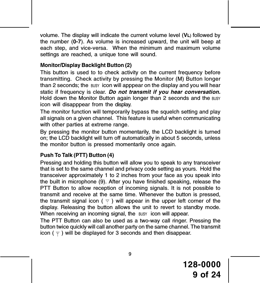 128-00009 of 249volume. The display will indicate the current volume level (VL) followed bythe number (0-7). As volume is increased upward, the unit will beep ateach step, and vice-versa.  When the minimum and maximum volumesettings are reached, a unique tone will sound.Monitor/Display Backlight Button (2)This button is used to to check activity on the current frequency beforetransmitting.  Check activity by pressing the Monitor (M) Button longerthan 2 seconds; the     icon will apppear on the display and you will hearstatic if frequency is clear. Do not transmit if you hear conversation.Hold down the Monitor Button again longer than 2 seconds and the icon will disapppear from the display.The monitor function will temporarily bypass the squelch setting and playall signals on a given channel.  This feature is useful when communicatingwith other parties at extreme range.By pressing the monitor button momentarily, the LCD backlight is turnedon; the LCD backlight will turn off automatically in about 5 seconds, unlessthe monitor button is pressed momentarily once again.Push To Talk (PTT) Button (4)Pressing and holding this button will allow you to speak to any transceiverthat is set to the same channel and privacy code setting as yours.  Hold thetransceiver approximately 1 to 2 inches from your face as you speak intothe built in microphone (9). After you have finished speaking, release thePTT Button to allow reception of incoming signals. It is not possible totransmit and receive at the same time. Whenever the button is pressed,the transmit signal icon (  ) will appear in the upper left corner of thedisplay. Releasing the button allows the unit to revert to standby mode.When receiving an incoming signal, the     icon will appear.The PTT Button can also be used as a two-way call ringer. Pressing thebutton twice quickly will call another party on the same channel. The transmiticon (  ) will be displayed for 3 seconds and then disappear.