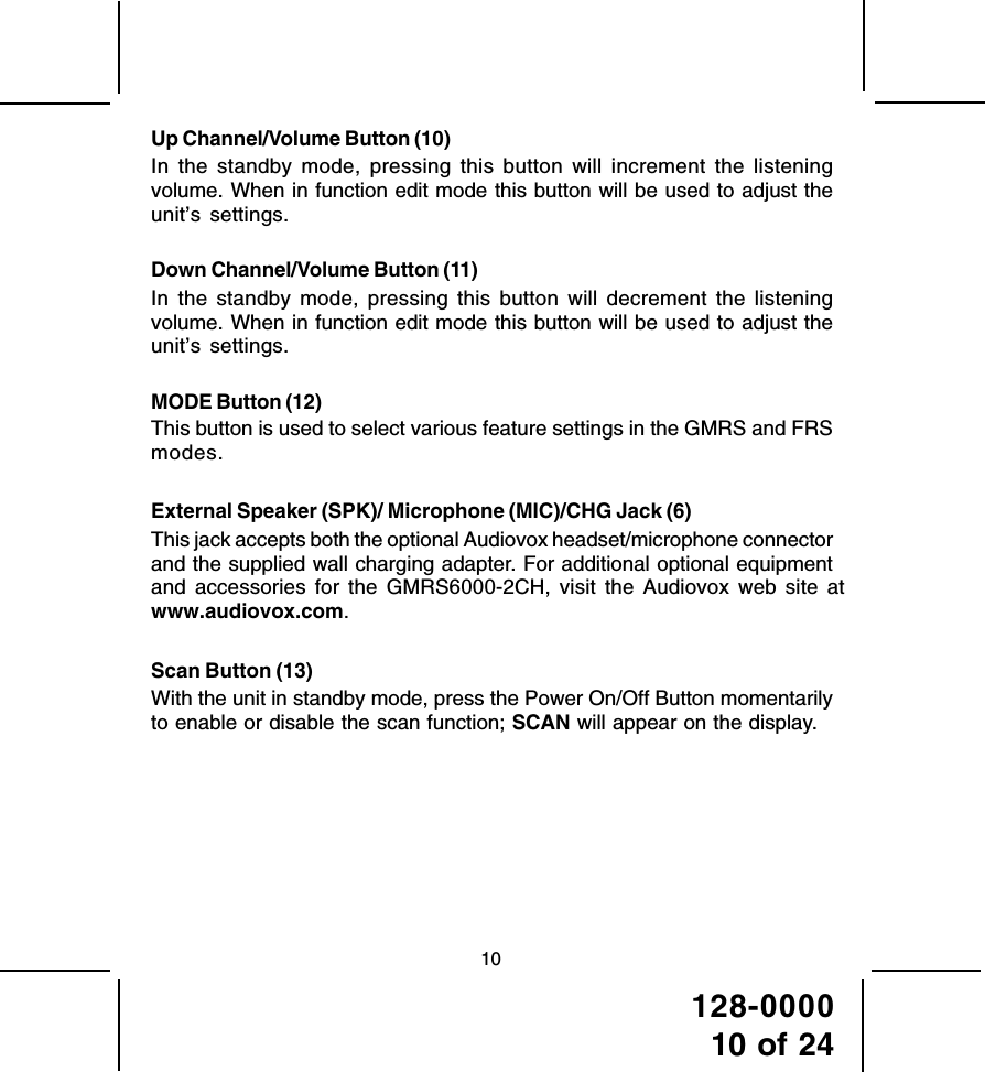 128-000010 of 2410Up Channel/Volume Button (10)In the standby mode, pressing this button will increment the listeningvolume. When in function edit mode this button will be used to adjust theunit’s settings.Down Channel/Volume Button (11)In the standby mode, pressing this button will decrement the listeningvolume. When in function edit mode this button will be used to adjust theunit’s settings.MODE Button (12)This button is used to select various feature settings in the GMRS and FRSmodes.External Speaker (SPK)/ Microphone (MIC)/CHG Jack (6)This jack accepts both the optional Audiovox headset/microphone connectorand the supplied wall charging adapter. For additional optional equipmentand accessories for the GMRS6000-2CH, visit the Audiovox web site atwww.audiovox.com.Scan Button (13)With the unit in standby mode, press the Power On/Off Button momentarilyto enable or disable the scan function; SCAN will appear on the display.
