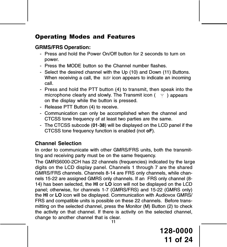 128-000011 of 2411Operating Modes and FeaturesGRMS/FRS Operation:- Press and hold the Power On/Off button for 2 seconds to turn onpower.- Press the MODE button so the Channel number flashes.- Select the desired channel with the Up (10) and Down (11) Buttons.When receiving a call, the    icon appears to indicate an incomingcall.- Press and hold the PTT button (4) to transmit, then speak into themicrophone clearly and slowly. The Transmit icon (     ) appearson the display while the button is pressed.- Release PTT Button (4) to receive.- Communication can only be accomplished when the channel andCTCSS tone frequency of at least two parties are the same.- The CTCSS subcode (01-38) will be displayed on the LCD panel if theCTCSS tone frequency function is enabled (not oF).Channel SelectionIn order to communicate with other GMRS/FRS units, both the transmit-ting and receiving party must be on the same frequency.The GMRS6000-2CH has 22 channels (frequencies) indicated by the largedigits on the LCD display panel. Channels 1 through 7 are the sharedGMRS/FRS channels. Channels 8-14 are FRS only channels, while chan-nels 15-22 are assigned GMRS only channels. If an  FRS only channel (8-14) has been selected, the HI or LO icon will not be displayed on the LCDpanel; otherwise, for channels 1-7 (GMRS/FRS) and 15-22 (GMRS only)the HI or LO icon will be displayed. Communication with Audiovox GMRS/FRS and compatible units is possible on these 22 channels.  Before trans-mitting on the selected channel, press the Monitor (M) Button (2) to checkthe activity on that channel. If there is activity on the selected channel,change to another channel that is clear.