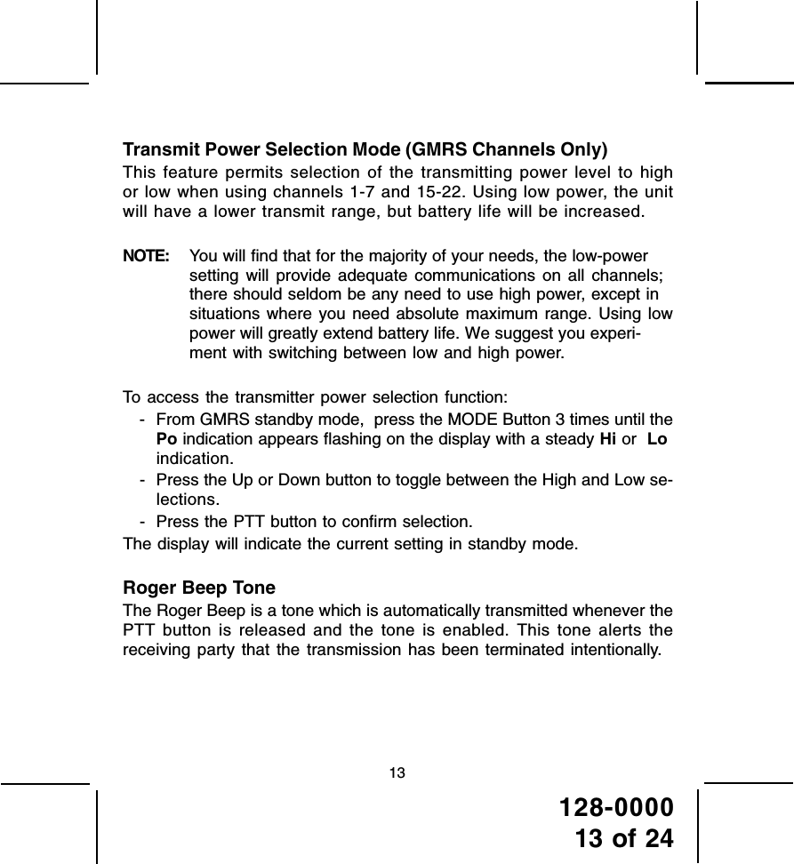 128-000013 of 2413Transmit Power Selection Mode (GMRS Channels Only)This feature permits selection of the transmitting power level to highor low when using channels 1-7 and 15-22. Using low power, the unitwill have a lower transmit range, but battery life will be increased.NOTE: You will find that for the majority of your needs, the low-powersetting will provide adequate communications on all channels;there should seldom be any need to use high power, except insituations where you need absolute maximum range. Using lowpower will greatly extend battery life. We suggest you experi-ment with switching between low and high power.To access the transmitter power selection function:- From GMRS standby mode,  press the MODE Button 3 times until thePo indication appears flashing on the display with a steady Hi or  Loindication.- Press the Up or Down button to toggle between the High and Low se-lections.- Press the PTT button to confirm selection.The display will indicate the current setting in standby mode.Roger Beep ToneThe Roger Beep is a tone which is automatically transmitted whenever thePTT button is released and the tone is enabled. This tone alerts thereceiving party that the transmission has been terminated intentionally.