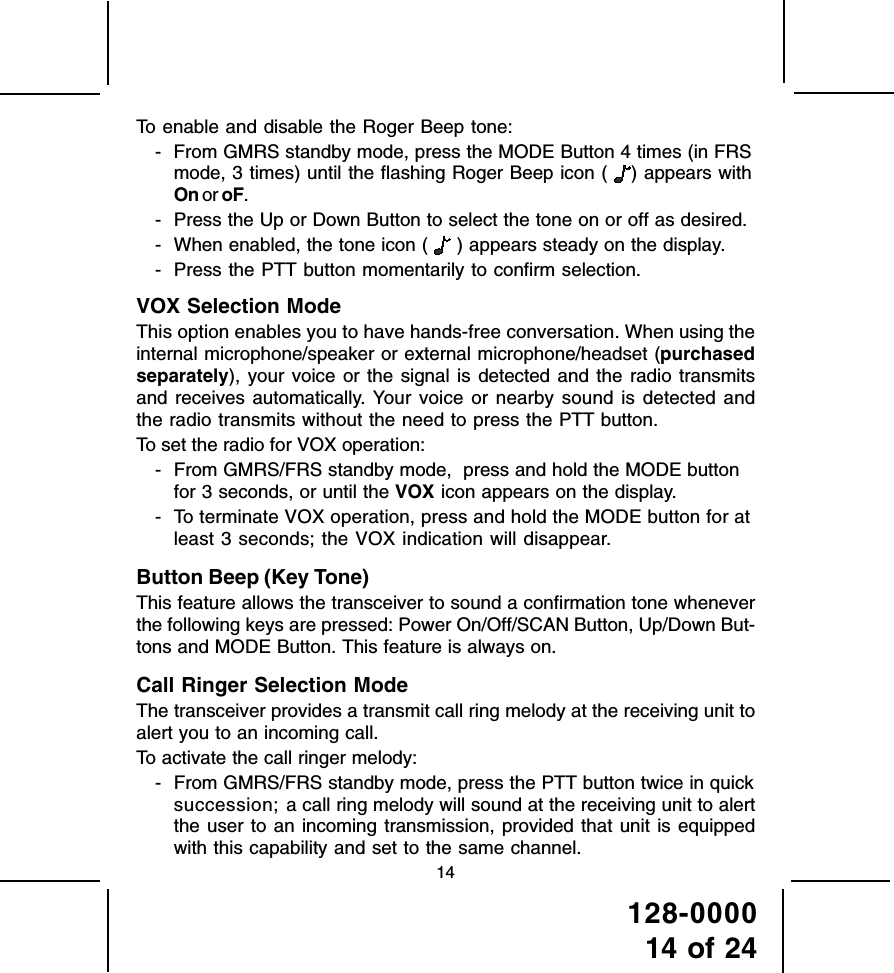 128-000014 of 2414To enable and disable the Roger Beep tone:- From GMRS standby mode, press the MODE Button 4 times (in FRSmode, 3 times) until the flashing Roger Beep icon ( ) appears withOn or oF.- Press the Up or Down Button to select the tone on or off as desired.- When enabled, the tone icon (  ) appears steady on the display.- Press the PTT button momentarily to confirm selection.VOX Selection ModeThis option enables you to have hands-free conversation. When using theinternal microphone/speaker or external microphone/headset (purchasedseparately), your voice or the signal is detected and the radio transmitsand receives automatically. Your voice or nearby sound is detected andthe radio transmits without the need to press the PTT button.To set the radio for VOX operation:- From GMRS/FRS standby mode,  press and hold the MODE buttonfor 3 seconds, or until the VOX icon appears on the display.- To terminate VOX operation, press and hold the MODE button for atleast 3 seconds; the VOX indication will disappear.Button Beep (Key Tone)This feature allows the transceiver to sound a confirmation tone wheneverthe following keys are pressed: Power On/Off/SCAN Button, Up/Down But-tons and MODE Button. This feature is always on.Call Ringer Selection ModeThe transceiver provides a transmit call ring melody at the receiving unit toalert you to an incoming call.To activate the call ringer melody:- From GMRS/FRS standby mode, press the PTT button twice in quicksuccession; a call ring melody will sound at the receiving unit to alertthe user to an incoming transmission, provided that unit is equippedwith this capability and set to the same channel.