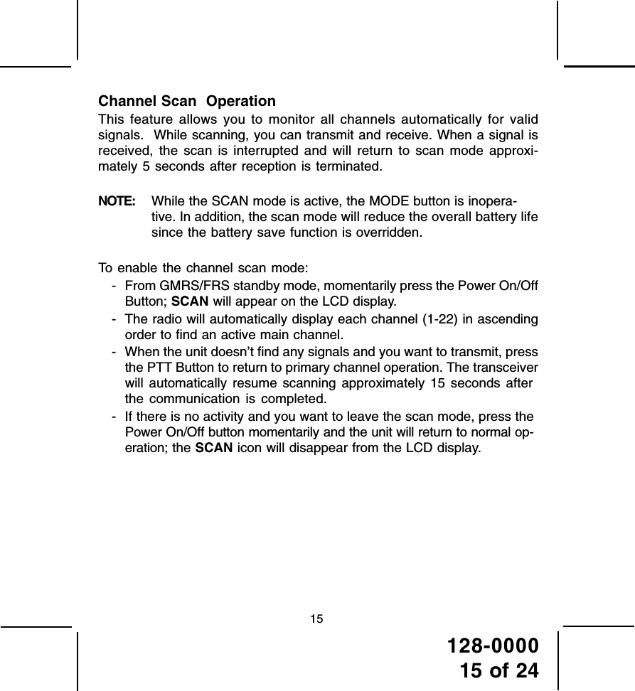 128-000015 of 2415Channel Scan  OperationThis feature allows you to monitor all channels automatically for validsignals.  While scanning, you can transmit and receive. When a signal isreceived, the scan is interrupted and will return to scan mode approxi-mately 5 seconds after reception is terminated.NOTE: While the SCAN mode is active, the MODE button is inopera-tive. In addition, the scan mode will reduce the overall battery lifesince the battery save function is overridden.To enable the channel scan mode:- From GMRS/FRS standby mode, momentarily press the Power On/OffButton; SCAN will appear on the LCD display.- The radio will automatically display each channel (1-22) in ascendingorder to find an active main channel.- When the unit doesn’t find any signals and you want to transmit, pressthe PTT Button to return to primary channel operation. The transceiverwill automatically resume scanning approximately 15 seconds afterthe communication is completed.- If there is no activity and you want to leave the scan mode, press thePower On/Off button momentarily and the unit will return to normal op-eration; the SCAN icon will disappear from the LCD display.