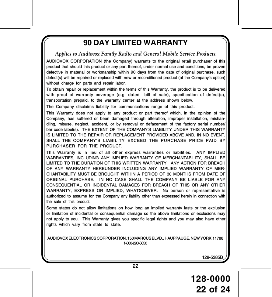 128-000022 of 2490 DAY LIMITED WARRANTYAUDIOVOX ELECTRONICS CORPORATION, 150 MARCUS BLVD., HAUPPAUGE, NEW YORK  117881-800-290-6650128-5385BApplies to Audiovox Family Radio and General Mobile Service Products.AUDIOVOX CORPORATION (the Company) warrants to the original retail purchaser of thisproduct that should this product or any part thereof, under normal use and conditions, be provendefective in material or workmanship within 90 days from the date of original purchase, suchdefect(s) will be repaired or replaced with new or reconditioned product (at the Company&apos;s option)without charge for parts and repair labor.To obtain repair or replacement within the terms of this Warranty, the product is to be deliveredwith proof of warranty coverage (e.g. dated  bill of sale), specification of defect(s),transportation prepaid, to the warranty center at the address shown below.The Company disclaims liability for communications range of this product.This Warranty does not apply to any product or part thereof which, in the opinion of theCompany, has suffered or been damaged through alteration, improper installation, mishan-dling, misuse, neglect, accident, or by removal or defacement of the factory serial number/bar code label(s).  THE EXTENT OF THE COMPANY&apos;S LIABILITY UNDER THIS WARRANTYIS LIMITED TO THE REPAIR OR REPLACEMENT PROVIDED ABOVE AND, IN NO EVENT,SHALL THE COMPANY&apos;S LIABILITY EXCEED THE PURCHASE PRICE PAID BYPURCHASER  FOR THE PRODUCT.This Warranty is in lieu of all other express warranties or liabilities.  ANY IMPLIEDWARRANTIES, INCLUDING ANY IMPLIED WARRANTY OF MERCHANTABILITY, SHALL BELIMITED TO THE DURATION OF THIS WRITTEN WARRANTY.  ANY ACTION FOR BREACHOF ANY WARRANTY HEREUNDER INCLUDING ANY IMPLIED WARRANTY OF MER-CHANTABILITY MUST BE BROUGHT WITHIN A PERIOD OF 30 MONTHS FROM DATE OFORIGINAL PURCHASE.  IN NO CASE SHALL THE COMPANY BE LIABLE FOR ANYCONSEQUENTIAL OR INCIDENTAL DAMAGES FOR BREACH OF THIS OR ANY OTHERWARRANTY, EXPRESS OR IMPLIED, WHATSOEVER.  No person or representative isauthorized to assume for the Company any liability other than expressed herein in connection withthe sale of this product.Some states do not allow limitations on how long an implied warranty lasts or the exclusionor limitation of incidental or consequential damage so the above limitations or exclusions maynot apply to you.  This Warranty gives you specific legal rights and you may also have otherrights which vary from state to state.22