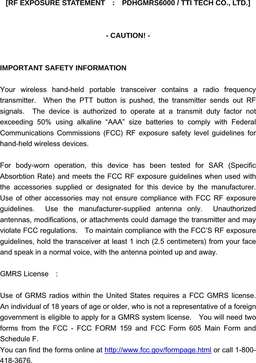 [RF EXPOSURE STATEMENT    :    PDHGMRS6000 / TTI TECH CO., LTD.]   - CAUTION! -   IMPORTANT SAFETY INFORMATION  Your wireless hand-held portable transceiver contains a radio frequency transmitter.  When the PTT button is pushed, the transmitter sends out RF signals.  The device is authorized to operate at a transmit duty factor not exceeding 50% using alkaline “AAA” size batteries to comply with Federal Communications Commissions (FCC) RF exposure safety level guidelines for hand-held wireless devices.  For body-worn operation, this device has been tested for SAR (Specific Absorbtion Rate) and meets the FCC RF exposure guidelines when used with the accessories supplied or designated for this device by the manufacturer.  Use of other accessories may not ensure compliance with FCC RF exposure guidelines.  Use the manufacturer-supplied antenna only.  Unauthorized antennas, modifications, or attachments could damage the transmitter and may violate FCC regulations.    To maintain compliance with the FCC’S RF exposure guidelines, hold the transceiver at least 1 inch (2.5 centimeters) from your face and speak in a normal voice, with the antenna pointed up and away.  GMRS License  :  Use of GRMS radios within the United States requires a FCC GMRS license.  An individual of 18 years of age or older, who is not a representative of a foreign government is eligible to apply for a GMRS system license.    You will need two forms from the FCC - FCC FORM 159 and FCC Form 605 Main Form and Schedule F. You can find the forms online at http://www.fcc.gov/formpage.html or call 1-800-418-3676. 