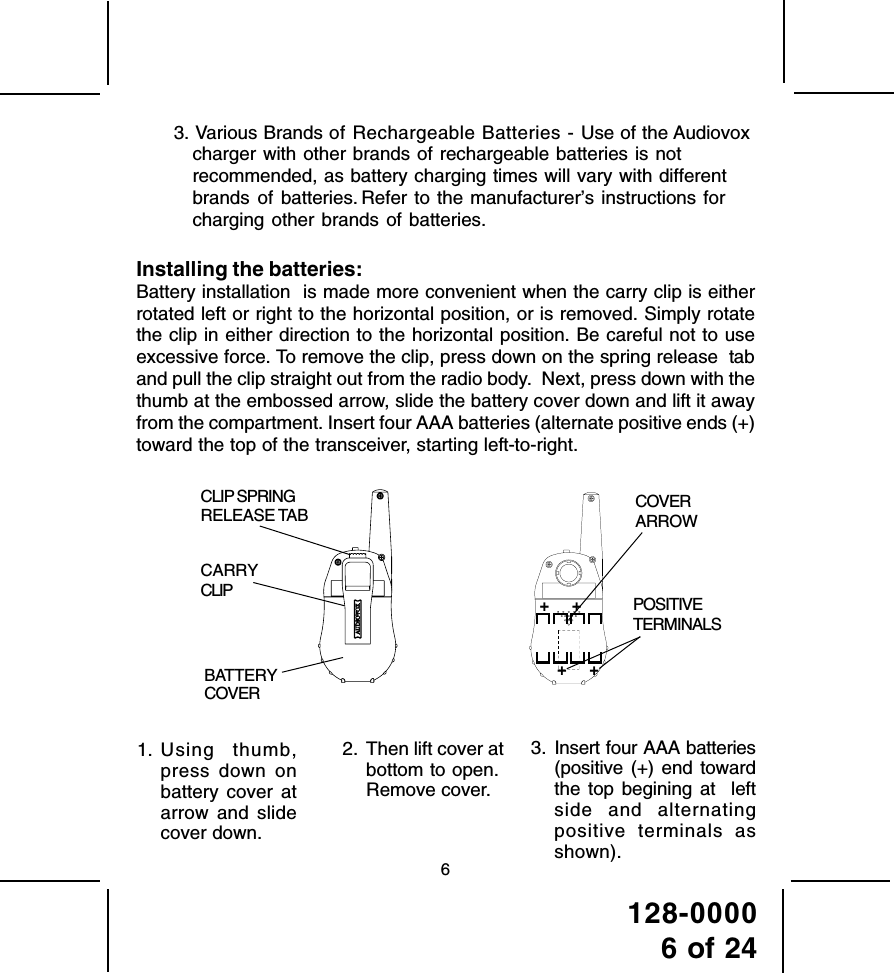 128-00006 of 2463. Various Brands of Rechargeable Batteries - Use of the Audiovoxcharger with other brands of rechargeable batteries is notrecommended, as battery charging times will vary with differentbrands of batteries. Refer to the manufacturer’s instructions forcharging other brands of batteries.Installing the batteries:Battery installation  is made more convenient when the carry clip is eitherrotated left or right to the horizontal position, or is removed. Simply rotatethe clip in either direction to the horizontal position. Be careful not to useexcessive force. To remove the clip, press down on the spring release  taband pull the clip straight out from the radio body.  Next, press down with thethumb at the embossed arrow, slide the battery cover down and lift it awayfrom the compartment. Insert four AAA batteries (alternate positive ends (+)toward the top of the transceiver, starting left-to-right.2. Then lift cover atbottom to open.Remove cover.3. Insert four AAA batteries(positive (+) end towardthe top begining at  leftside and alternatingpositive terminals asshown).1. Using thumb,press down onbattery cover atarrow and slidecover down.CLIP SPRINGRELEASE TABBATTERYCOVERCARRYCLIPCOVERARROWPOSITIVETERMINALS+     ++     +