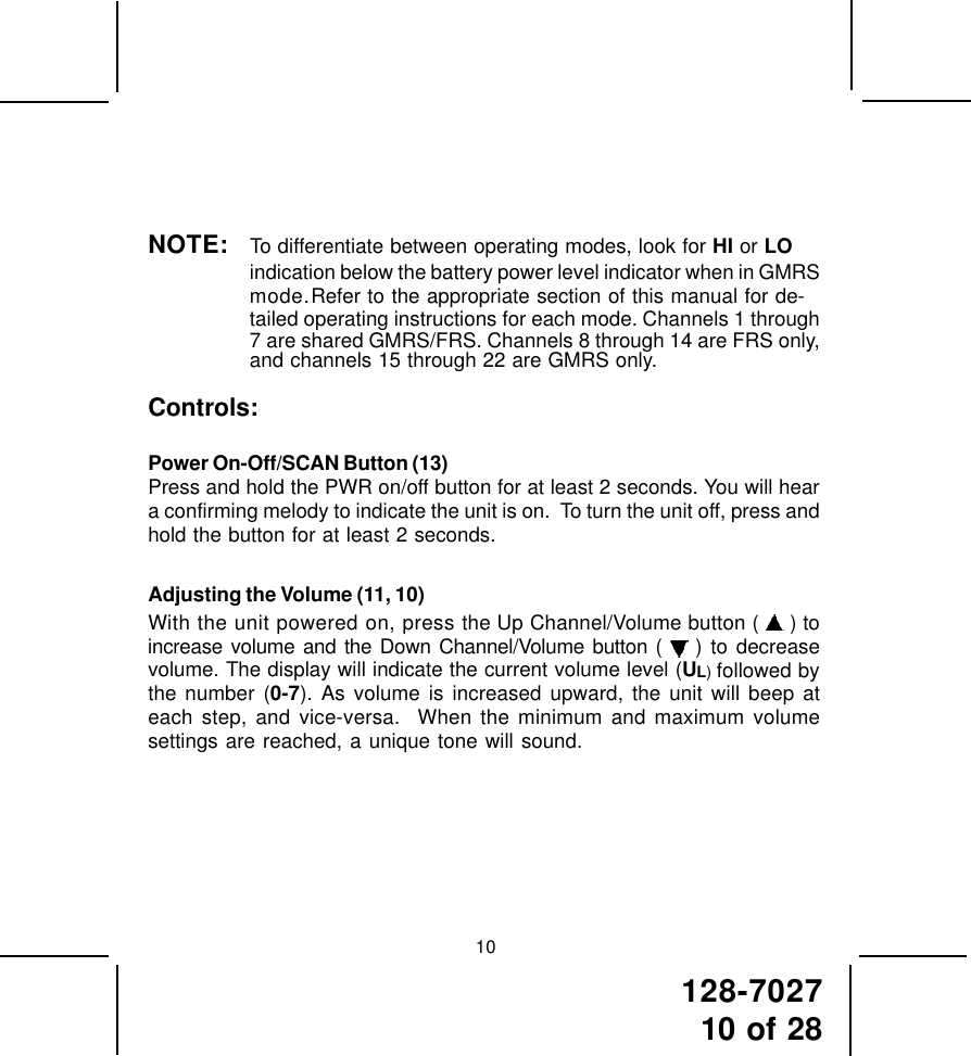 128-702710 of 2810NOTE: To differentiate between operating modes, look for HI or LOindication below the battery power level indicator when in GMRSmode.Refer to the appropriate section of this manual for de-tailed operating instructions for each mode. Channels 1 through7 are shared GMRS/FRS. Channels 8 through 14 are FRS only,and channels 15 through 22 are GMRS only.Controls:Power On-Off/SCAN Button (13)Press and hold the PWR on/off button for at least 2 seconds. You will heara confirming melody to indicate the unit is on.  To turn the unit off, press andhold the button for at least 2 seconds.Adjusting the Volume (11, 10)With the unit powered on, press the Up Channel/Volume button (   ) toincrease volume and the Down Channel/Volume button (   ) to decreasevolume. The display will indicate the current volume level (UL) followed bythe number (0-7). As volume is increased upward, the unit will beep ateach step, and vice-versa.  When the minimum and maximum volumesettings are reached, a unique tone will sound.