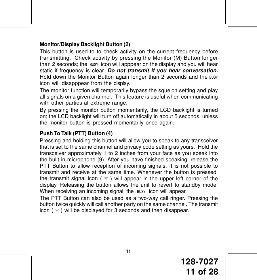 128-702711 of 2811Monitor/Display Backlight Button (2)This button is used to to check activity on the current frequency beforetransmitting.  Check activity by pressing the Monitor (M) Button longerthan 2 seconds; the     icon will apppear on the display and you will hearstatic if frequency is clear. Do not transmit if you hear conversation.Hold down the Monitor Button again longer than 2 seconds and the icon will disapppear from the display.The monitor function will temporarily bypass the squelch setting and playall signals on a given channel.  This feature is useful when communicatingwith other parties at extreme range.By pressing the monitor button momentarily, the LCD backlight is turnedon; the LCD backlight will turn off automatically in about 5 seconds, unlessthe monitor button is pressed momentarily once again.Push To Talk (PTT) Button (4)Pressing and holding this button will allow you to speak to any transceiverthat is set to the same channel and privacy code setting as yours.  Hold thetransceiver approximately 1 to 2 inches from your face as you speak intothe built in microphone (9). After you have finished speaking, release thePTT Button to allow reception of incoming signals. It is not possible totransmit and receive at the same time. Whenever the button is pressed,the transmit signal icon (  ) will appear in the upper left corner of thedisplay. Releasing the button allows the unit to revert to standby mode.When receiving an incoming signal, the     icon will appear.The PTT Button can also be used as a two-way call ringer. Pressing thebutton twice quickly will call another party on the same channel. The transmiticon (   ) will be displayed for 3 seconds and then disappear.