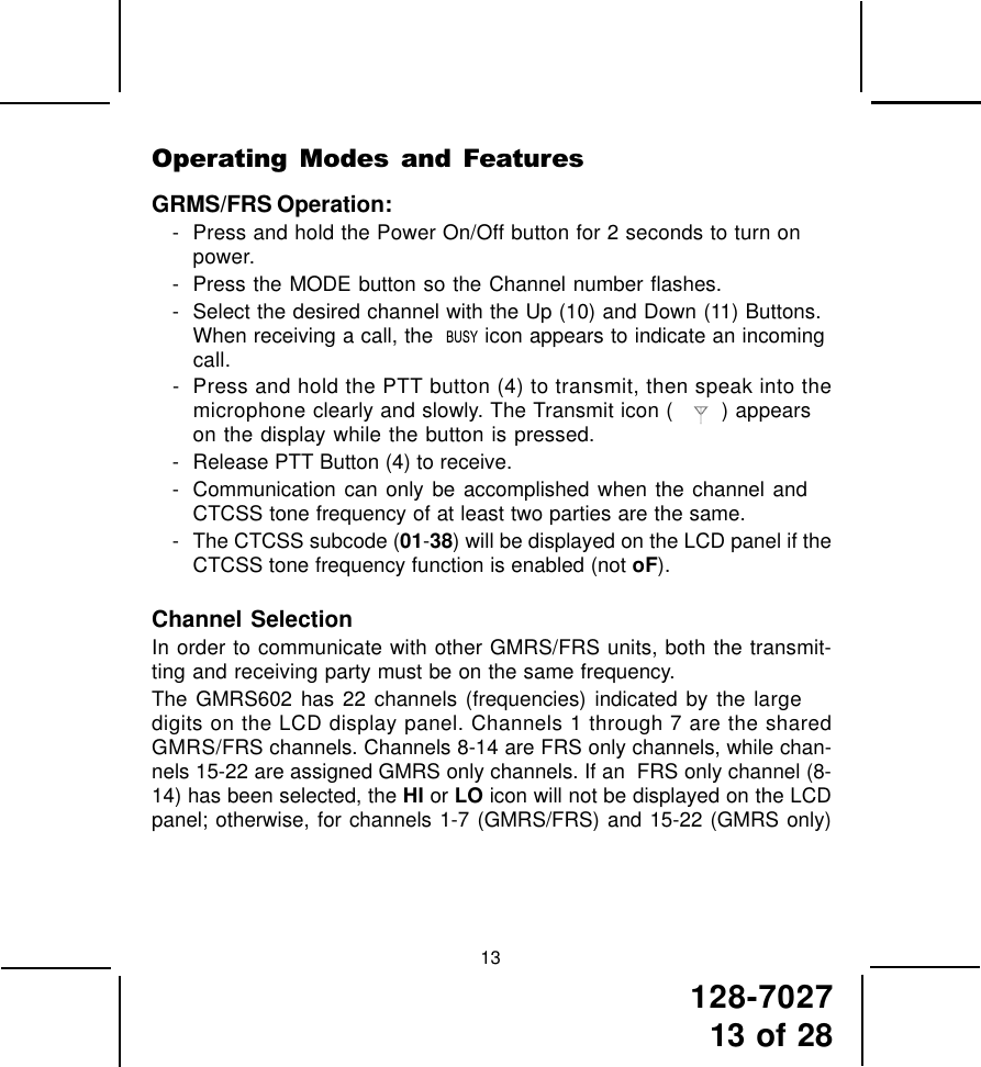 128-702713 of 2813Operating  Modes  and  FeaturesGRMS/FRS Operation:- Press and hold the Power On/Off button for 2 seconds to turn onpower.- Press the MODE button so the Channel number flashes.- Select the desired channel with the Up (10) and Down (11) Buttons.When receiving a call, the    icon appears to indicate an incomingcall.- Press and hold the PTT button (4) to transmit, then speak into themicrophone clearly and slowly. The Transmit icon (     ) appearson the display while the button is pressed.- Release PTT Button (4) to receive.- Communication can only be accomplished when the channel andCTCSS tone frequency of at least two parties are the same.- The CTCSS subcode (01-38) will be displayed on the LCD panel if theCTCSS tone frequency function is enabled (not oF).Channel SelectionIn order to communicate with other GMRS/FRS units, both the transmit-ting and receiving party must be on the same frequency.The GMRS602 has 22 channels (frequencies) indicated by the largedigits on the LCD display panel. Channels 1 through 7 are the sharedGMRS/FRS channels. Channels 8-14 are FRS only channels, while chan-nels 15-22 are assigned GMRS only channels. If an  FRS only channel (8-14) has been selected, the HI or LO icon will not be displayed on the LCDpanel; otherwise, for channels 1-7 (GMRS/FRS) and 15-22 (GMRS only)