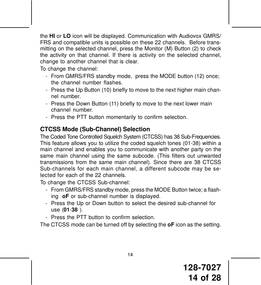 128-702714 of 2814the HI or LO icon will be displayed. Communication with Audiovox GMRS/FRS and compatible units is possible on these 22 channels.  Before trans-mitting on the selected channel, press the Monitor (M) Button (2) to checkthe activity on that channel. If there is activity on the selected channel,change to another channel that is clear.To change the channel:- From GMRS/FRS standby mode,  press the MODE button (12) once;the channel number flashes.- Press the Up Button (10) briefly to move to the next higher main chan-nel number.- Press the Down Button (11) briefly to move to the next lower mainchannel number.- Press the PTT button momentarily to confirm selection.CTCSS Mode (Sub-Channel) SelectionThe Coded Tone Controlled Squelch System (CTCSS) has 38 Sub-Frequencies.This feature allows you to utilize the coded squelch tones (01-38) within amain channel and enables you to communicate with another party on thesame main channel using the same subcode. (This filters out unwantedtransmissions from the same main channel). Since there are 38 CTCSSSub-channels for each main channel, a different subcode may be se-lected for each of the 22 channels.To change the CTCSS Sub-channel:- From GMRS/FRS standby mode, press the MODE Button twice; a flash-ing  oF or sub-channel number is displayed.- Press the Up or Down button to select the desired sub-channel foruse (01-38 ).- Press the PTT button to confirm selection.The CTCSS mode can be turned off by selecting the oF icon as the setting.