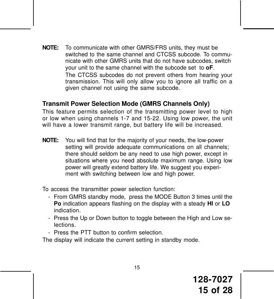 128-702715 of 2815NOTE: To communicate with other GMRS/FRS units, they must beswitched to the same channel and CTCSS subcode. To commu-nicate with other GMRS units that do not have subcodes, switchyour unit to the same channel with the subcode set  to oF.The CTCSS subcodes do not prevent others from hearing yourtransmission. This will only allow you to ignore all traffic on agiven channel not using the same subcode.Transmit Power Selection Mode (GMRS Channels Only)This feature permits selection of the transmitting power level to highor low when using channels 1-7 and 15-22. Using low power, the unitwill have a lower transmit range, but battery life will be increased.NOTE: You will find that for the majority of your needs, the low-powersetting will provide adequate communications on all channels;there should seldom be any need to use high power, except insituations where you need absolute maximum range. Using lowpower will greatly extend battery life. We suggest you experi-ment with switching between low and high power.To access the transmitter power selection function:- From GMRS standby mode,  press the MODE Button 3 times until thePo indication appears flashing on the display with a steady HI or LOindication.- Press the Up or Down button to toggle between the High and Low se-lections.- Press the PTT button to confirm selection.The display will indicate the current setting in standby mode.