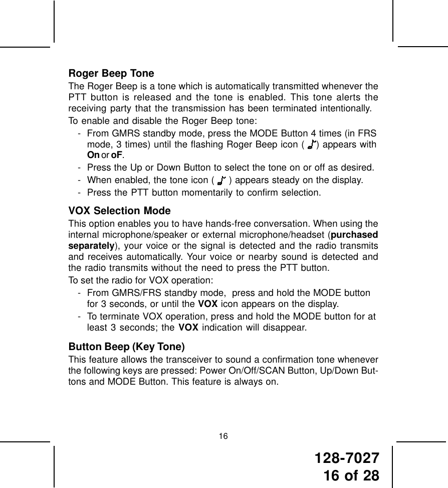 128-702716 of 2816Roger Beep ToneThe Roger Beep is a tone which is automatically transmitted whenever thePTT button is released and the tone is enabled. This tone alerts thereceiving party that the transmission has been terminated intentionally.To enable and disable the Roger Beep tone:- From GMRS standby mode, press the MODE Button 4 times (in FRSmode, 3 times) until the flashing Roger Beep icon (  ) appears withOn or oF.- Press the Up or Down Button to select the tone on or off as desired.- When enabled, the tone icon (  ) appears steady on the display.- Press the PTT button momentarily to confirm selection.VOX Selection ModeThis option enables you to have hands-free conversation. When using theinternal microphone/speaker or external microphone/headset (purchasedseparately), your voice or the signal is detected and the radio transmitsand receives automatically. Your voice or nearby sound is detected andthe radio transmits without the need to press the PTT button.To set the radio for VOX operation:- From GMRS/FRS standby mode,  press and hold the MODE buttonfor 3 seconds, or until the VOX icon appears on the display.- To terminate VOX operation, press and hold the MODE button for atleast 3 seconds; the VOX indication will disappear.Button Beep (Key Tone)This feature allows the transceiver to sound a confirmation tone wheneverthe following keys are pressed: Power On/Off/SCAN Button, Up/Down But-tons and MODE Button. This feature is always on.