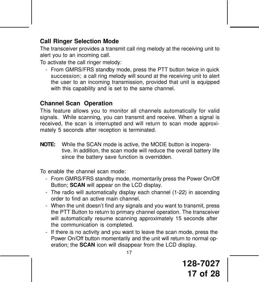 128-702717 of 2817Call Ringer Selection ModeThe transceiver provides a transmit call ring melody at the receiving unit toalert you to an incoming call.To activate the call ringer melody:- From GMRS/FRS standby mode, press the PTT button twice in quicksuccession; a call ring melody will sound at the receiving unit to alertthe user to an incoming transmission, provided that unit is equippedwith this capability and is set to the same channel.Channel Scan  OperationThis feature allows you to monitor all channels automatically for validsignals.  While scanning, you can transmit and receive. When a signal isreceived, the scan is interrupted and will return to scan mode approxi-mately 5 seconds after reception is terminated.NOTE: While the SCAN mode is active, the MODE button is inopera-tive. In addition, the scan mode will reduce the overall battery lifesince the battery save function is overridden.To enable the channel scan mode:- From GMRS/FRS standby mode, momentarily press the Power On/OffButton; SCAN will appear on the LCD display.- The radio will automatically display each channel (1-22) in ascendingorder to find an active main channel.- When the unit doesn’t find any signals and you want to transmit, pressthe PTT Button to return to primary channel operation. The transceiverwill automatically resume scanning approximately 15 seconds afterthe communication is completed.- If there is no activity and you want to leave the scan mode, press thePower On/Off button momentarily and the unit will return to normal op-eration; the SCAN icon will disappear from the LCD display.