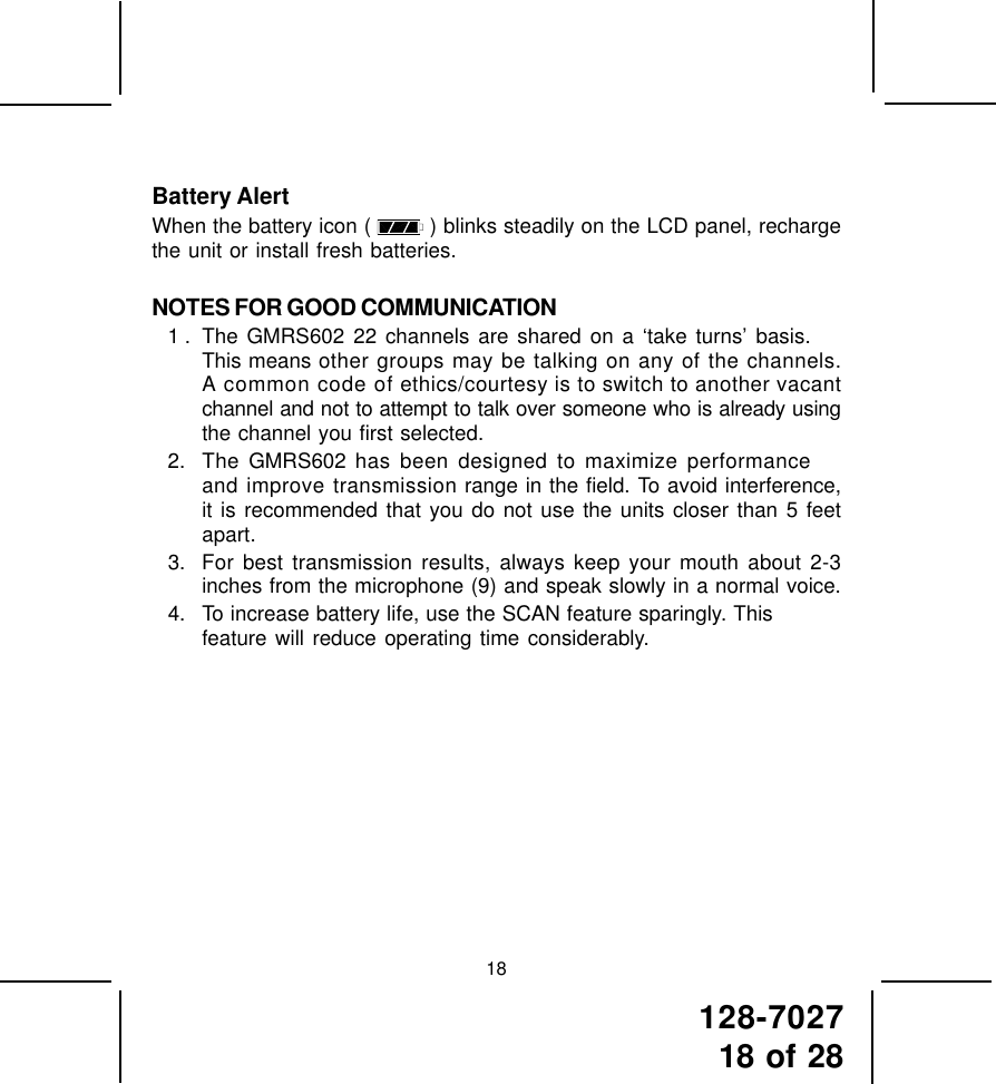 128-702718 of 2818Battery AlertWhen the battery icon (   ) blinks steadily on the LCD panel, rechargethe unit or install fresh batteries.NOTES FOR GOOD COMMUNICATION1 . The GMRS602 22 channels are shared on a ‘take turns’ basis.This means other groups may be talking on any of the channels.A common code of ethics/courtesy is to switch to another vacantchannel and not to attempt to talk over someone who is already usingthe channel you first selected.2. The GMRS602 has been designed to maximize performanceand improve transmission range in the field. To avoid interference,it is recommended that you do not use the units closer than 5 feetapart.3. For best transmission results, always keep your mouth about 2-3inches from the microphone (9) and speak slowly in a normal voice.4. To increase battery life, use the SCAN feature sparingly. Thisfeature will reduce operating time considerably.