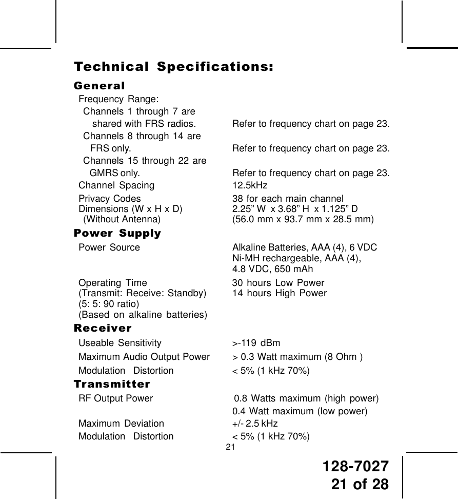 128-702721 of 28GeneralFrequency Range:Channels 1 through 7 are   shared with FRS radios. Refer to frequency chart on page 23.Channels 8 through 14 are   FRS only. Refer to frequency chart on page 23.Channels 15 through 22 are   GMRS only. Refer to frequency chart on page 23.Channel Spacing 12.5kHzPrivacy Codes 38 for each main channelDimensions (W x H x D) 2.25” W  x 3.68” H  x 1.125” D(Without Antenna) (56.0 mm x 93.7 mm x 28.5 mm)Power  SupplyPower  Source Alkaline Batteries, AAA (4), 6 VDCNi-MH rechargeable, AAA (4),4.8 VDC, 650 mAhOperating Time 30 hours Low Power(Transmit: Receive: Standby) 14 hours High Power(5: 5: 90 ratio)(Based on alkaline batteries)ReceiverUseable Sensitivity &gt;-119 dBmMaximum Audio Output Power &gt; 0.3 Watt maximum (8 Ohm )Modulation  Distortion &lt; 5% (1 kHz 70%)TransmitterRF Output Power                      0.8 Watts maximum (high power)0.4 Watt maximum (low power)Maximum  Deviation +/- 2.5 kHzModulation  Distortion &lt; 5% (1 kHz 70%)21Technical  Specifications: