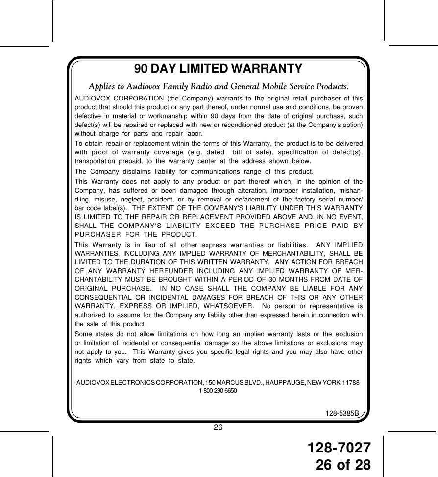 128-702726 of 2890 DAY LIMITED WARRANTYAUDIOVOX ELECTRONICS CORPORATION, 150 MARCUS BLVD., HAUPPAUGE, NEW YORK  117881-800-290-6650128-5385BApplies to Audiovox Family Radio and General Mobile Service Products.AUDIOVOX CORPORATION (the Company) warrants to the original retail purchaser of thisproduct that should this product or any part thereof, under normal use and conditions, be provendefective in material or workmanship within 90 days from the date of original purchase, suchdefect(s) will be repaired or replaced with new or reconditioned product (at the Company&apos;s option)without charge for parts and repair labor.To obtain repair or replacement within the terms of this Warranty, the product is to be deliveredwith proof of warranty coverage (e.g. dated  bill of sale), specification of defect(s),transportation prepaid, to the warranty center at the address shown below.The Company disclaims liability for communications range of this product.This Warranty does not apply to any product or part thereof which, in the opinion of theCompany, has suffered or been damaged through alteration, improper installation, mishan-dling, misuse, neglect, accident, or by removal or defacement of the factory serial number/bar code label(s).  THE EXTENT OF THE COMPANY&apos;S LIABILITY UNDER THIS WARRANTYIS LIMITED TO THE REPAIR OR REPLACEMENT PROVIDED ABOVE AND, IN NO EVENT,SHALL THE COMPANY&apos;S LIABILITY EXCEED THE PURCHASE PRICE PAID BYPURCHASER  FOR THE PRODUCT.This Warranty is in lieu of all other express warranties or liabilities.  ANY IMPLIEDWARRANTIES, INCLUDING ANY IMPLIED WARRANTY OF MERCHANTABILITY, SHALL BELIMITED TO THE DURATION OF THIS WRITTEN WARRANTY.  ANY ACTION FOR BREACHOF ANY WARRANTY HEREUNDER INCLUDING ANY IMPLIED WARRANTY OF MER-CHANTABILITY MUST BE BROUGHT WITHIN A PERIOD OF 30 MONTHS FROM DATE OFORIGINAL PURCHASE.  IN NO CASE SHALL THE COMPANY BE LIABLE FOR ANYCONSEQUENTIAL OR INCIDENTAL DAMAGES FOR BREACH OF THIS OR ANY OTHERWARRANTY, EXPRESS OR IMPLIED, WHATSOEVER.  No person or representative isauthorized to assume for the Company any liability other than expressed herein in connection withthe sale of this product.Some states do not allow limitations on how long an implied warranty lasts or the exclusionor limitation of incidental or consequential damage so the above limitations or exclusions maynot apply to you.  This Warranty gives you specific legal rights and you may also have otherrights which vary from state to state.26