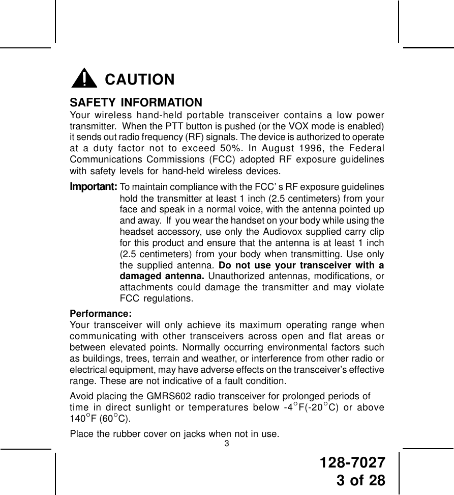 128-70273 of 28CAUTIONSAFETY INFORMATIONYour wireless hand-held portable transceiver contains a low powertransmitter.  When the PTT button is pushed (or the VOX mode is enabled)it sends out radio frequency (RF) signals. The device is authorized to operateat a duty factor not to exceed 50%. In August 1996, the FederalCommunications Commissions (FCC) adopted RF exposure guidelineswith safety levels for hand-held wireless devices.Important: To maintain compliance with the FCC’ s RF exposure guidelineshold the transmitter at least 1 inch (2.5 centimeters) from yourface and speak in a normal voice, with the antenna pointed upand away.  If  you wear the handset on your body while using theheadset accessory, use only the Audiovox supplied carry clipfor this product and ensure that the antenna is at least 1 inch(2.5 centimeters) from your body when transmitting. Use onlythe supplied antenna. Do not use your transceiver with adamaged antenna. Unauthorized antennas, modifications, orattachments could damage the transmitter and may violateFCC regulations.Performance:Your transceiver will only achieve its maximum operating range whencommunicating with other transceivers across open and flat areas orbetween elevated points. Normally occurring environmental factors suchas buildings, trees, terrain and weather, or interference from other radio orelectrical equipment, may have adverse effects on the transceiver’s effectiverange. These are not indicative of a fault condition.Avoid placing the GMRS602 radio transceiver for prolonged periods oftime in direct sunlight or temperatures below -4°F(-20°C) or above140°F (60°C).Place the rubber cover on jacks when not in use.3