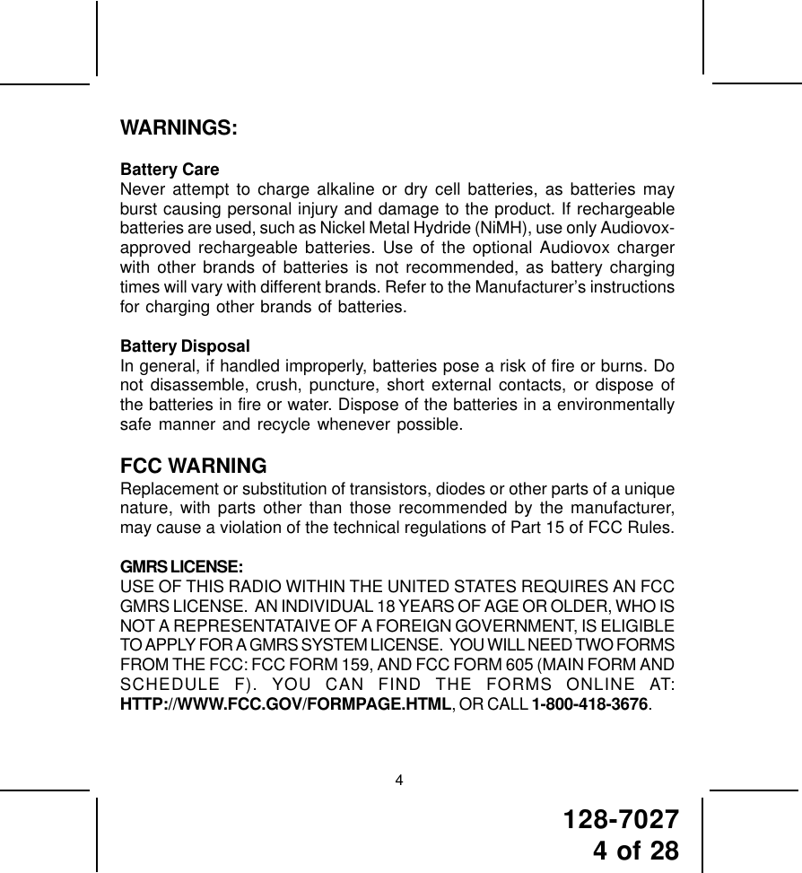 128-70274 of 28WARNINGS:Battery CareNever attempt to charge alkaline or dry cell batteries, as batteries mayburst causing personal injury and damage to the product. If rechargeablebatteries are used, such as Nickel Metal Hydride (NiMH), use only Audiovox-approved rechargeable batteries. Use of the optional Audiovox chargerwith other brands of batteries is not recommended, as battery chargingtimes will vary with different brands. Refer to the Manufacturer’s instructionsfor charging other brands of batteries.Battery DisposalIn general, if handled improperly, batteries pose a risk of fire or burns. Donot disassemble, crush, puncture, short external contacts, or dispose ofthe batteries in fire or water. Dispose of the batteries in a environmentallysafe manner and recycle whenever possible.FCC WARNINGReplacement or substitution of transistors, diodes or other parts of a uniquenature, with parts other than those recommended by the manufacturer,may cause a violation of the technical regulations of Part 15 of FCC Rules.GMRS LICENSE:USE OF THIS RADIO WITHIN THE UNITED STATES REQUIRES AN FCCGMRS LICENSE.  AN INDIVIDUAL 18 YEARS OF AGE OR OLDER, WHO ISNOT A REPRESENTATAIVE OF A FOREIGN GOVERNMENT, IS ELIGIBLETO APPLY FOR A GMRS SYSTEM LICENSE.  YOU WILL NEED TWO FORMSFROM THE FCC: FCC FORM 159, AND FCC FORM 605 (MAIN FORM ANDSCHEDULE F). YOU CAN FIND THE FORMS ONLINE AT:HTTP://WWW.FCC.GOV/FORMPAGE.HTML, OR CALL 1-800-418-3676.4