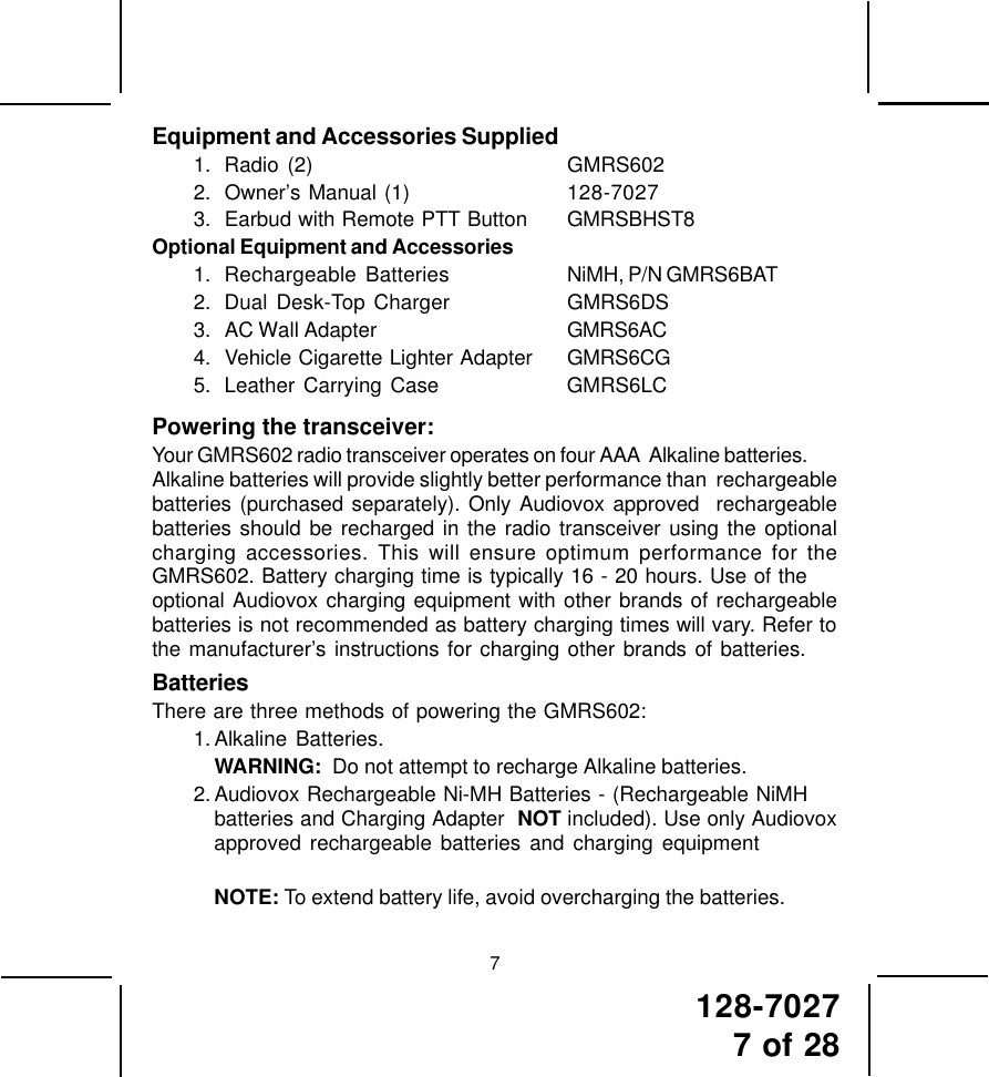 128-70277 of 287Equipment and Accessories Supplied1. Radio (2) GMRS6022. Owner’s Manual (1) 128-70273. Earbud with Remote PTT Button GMRSBHST8Optional Equipment and Accessories1. Rechargeable Batteries NiMH, P/N GMRS6BAT2. Dual Desk-Top Charger GMRS6DS3. AC Wall Adapter GMRS6AC4. Vehicle Cigarette Lighter Adapter GMRS6CG5. Leather Carrying Case GMRS6LCPowering the transceiver:Your GMRS602 radio transceiver operates on four AAA  Alkaline batteries.Alkaline batteries will provide slightly better performance than  rechargeablebatteries (purchased separately). Only Audiovox approved  rechargeablebatteries should be recharged in the radio transceiver using the optionalcharging accessories. This will ensure optimum performance for theGMRS602. Battery charging time is typically 16 - 20 hours. Use of theoptional Audiovox charging equipment with other brands of rechargeablebatteries is not recommended as battery charging times will vary. Refer tothe manufacturer’s instructions for charging other brands of batteries.BatteriesThere are three methods of powering the GMRS602:1. Alkaline Batteries.WARNING:  Do not attempt to recharge Alkaline batteries.2. Audiovox Rechargeable Ni-MH Batteries - (Rechargeable NiMHbatteries and Charging Adapter  NOT included). Use only Audiovoxapproved rechargeable batteries and charging equipmentNOTE: To extend battery life, avoid overcharging the batteries.