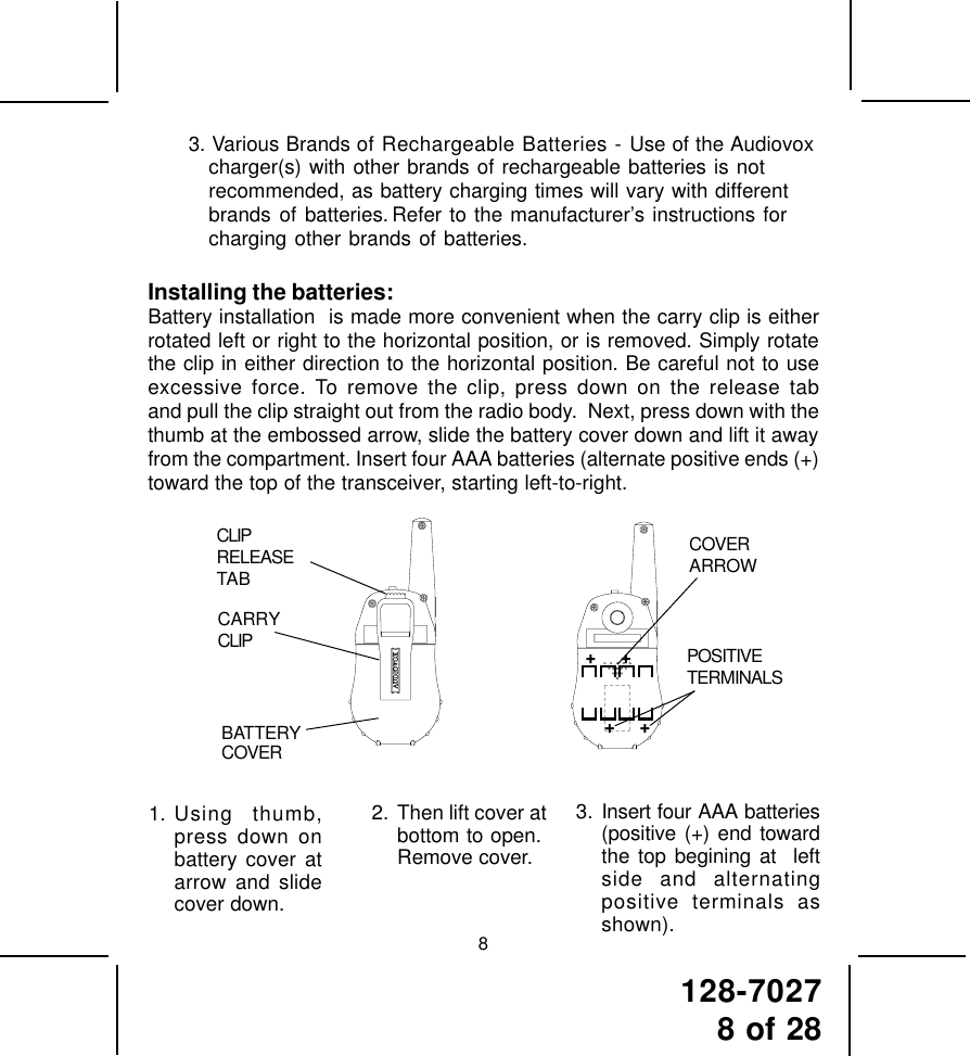 128-70278 of 2883. Various Brands of Rechargeable Batteries - Use of the Audiovoxcharger(s) with other brands of rechargeable batteries is notrecommended, as battery charging times will vary with differentbrands of batteries. Refer to the manufacturer’s instructions forcharging other brands of batteries.Installing the batteries:Battery installation  is made more convenient when the carry clip is eitherrotated left or right to the horizontal position, or is removed. Simply rotatethe clip in either direction to the horizontal position. Be careful not to useexcessive force. To remove the clip, press down on the release taband pull the clip straight out from the radio body.  Next, press down with thethumb at the embossed arrow, slide the battery cover down and lift it awayfrom the compartment. Insert four AAA batteries (alternate positive ends (+)toward the top of the transceiver, starting left-to-right.2. Then lift cover atbottom to open.Remove cover.3. Insert four AAA batteries(positive (+) end towardthe top begining at  leftside and alternatingpositive terminals asshown).1. Using thumb,press down onbattery cover atarrow and slidecover down.CLIPRELEASETABBATTERYCOVERCARRYCLIPCOVERARROWPOSITIVETERMINALS+     ++     +