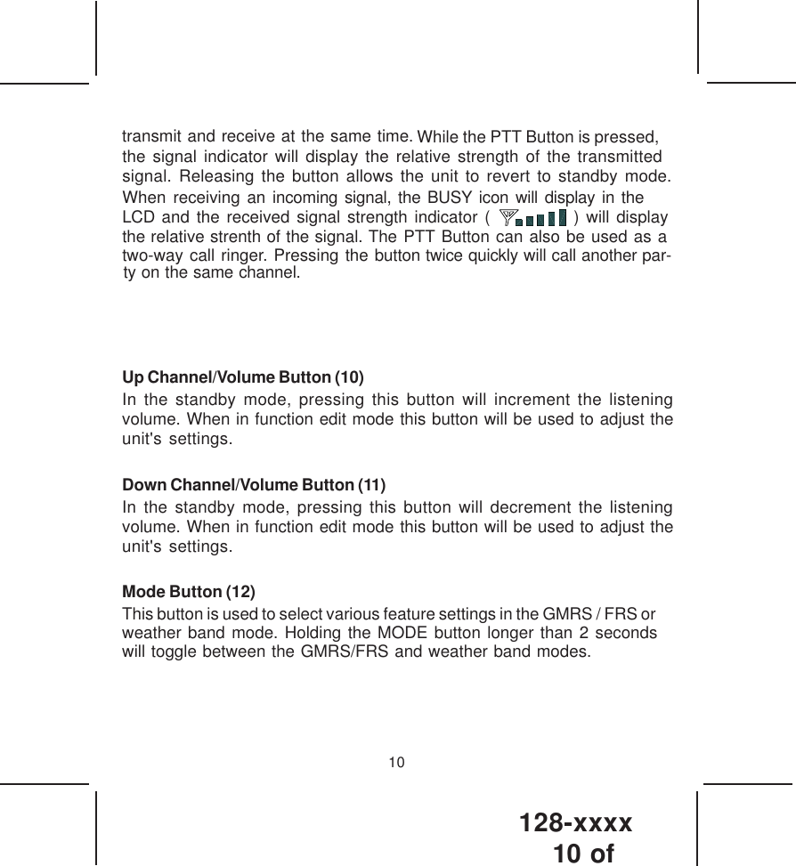 128-xxxx10 of 10transmit and receive at the same time.   While the PTT Button is pressed,the signal indicator will display the relative strength of the transmitted signal. Releasing the button allows the unit to revert to standby mode.When receiving an incoming signal, the BUSY icon will display in the LCD and the received signal strength indicator (            ) will display   the relative strenth of the signal. The PTT Button can also be used as atwo-way call ringer. Pressing the button twice quickly will call another par-ty on the same channel. Up Channel/Volume Button (10)In the standby mode, pressing this button will increment the listeningvolume. When in function edit mode this button will be used to adjust theunit&apos;s settings.Down Channel/Volume Button (11)In the standby mode, pressing this button will decrement the listeningvolume. When in function edit mode this button will be used to adjust theunit&apos;s settings.Mode Button (12)This button is used to select various feature settings in the GMRS / FRS or weather band mode. Holding the MODE button longer than 2 seconds will toggle between the GMRS/FRS and weather band modes.