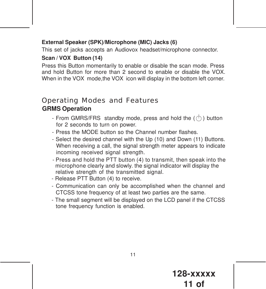 128-xxxxx11 of 11External Speaker (SPK)/Microphone (MIC) Jacks (6)This set of jacks accepts an Audiovox headset/microphone connector.Scan / VOX  Button (14)Press this Button momentarily to enable or disable the scan mode. Pressand hold Button for more than 2 second to enable or disable the VOX. When in the VOX  mode,the VOX  icon will display in the bottom left corner.  Operating Modes and FeaturesGRMS Operation- From GMRS/FRS  standby mode, press and hold the (    ) button  for 2 seconds to turn on power.- Press the MODE button so the Channel number flashes.- Select the desired channel with the Up (10) and Down (11) Buttons.When receiving a call, the signal strength meter appears to indicateincoming received signal strength. - Press and hold the PTT button (4) to transmit, then speak into themicrophone clearly and slowly. the signal indicator will display the - Release PTT Button (4) to receive.- Communication can only be accomplished when the channel andCTCSS tone frequency of at least two parties are the same.- The small segment will be displayed on the LCD panel if the CTCSS  tone frequency function is enabled. relative strength of the transmitted signal. 