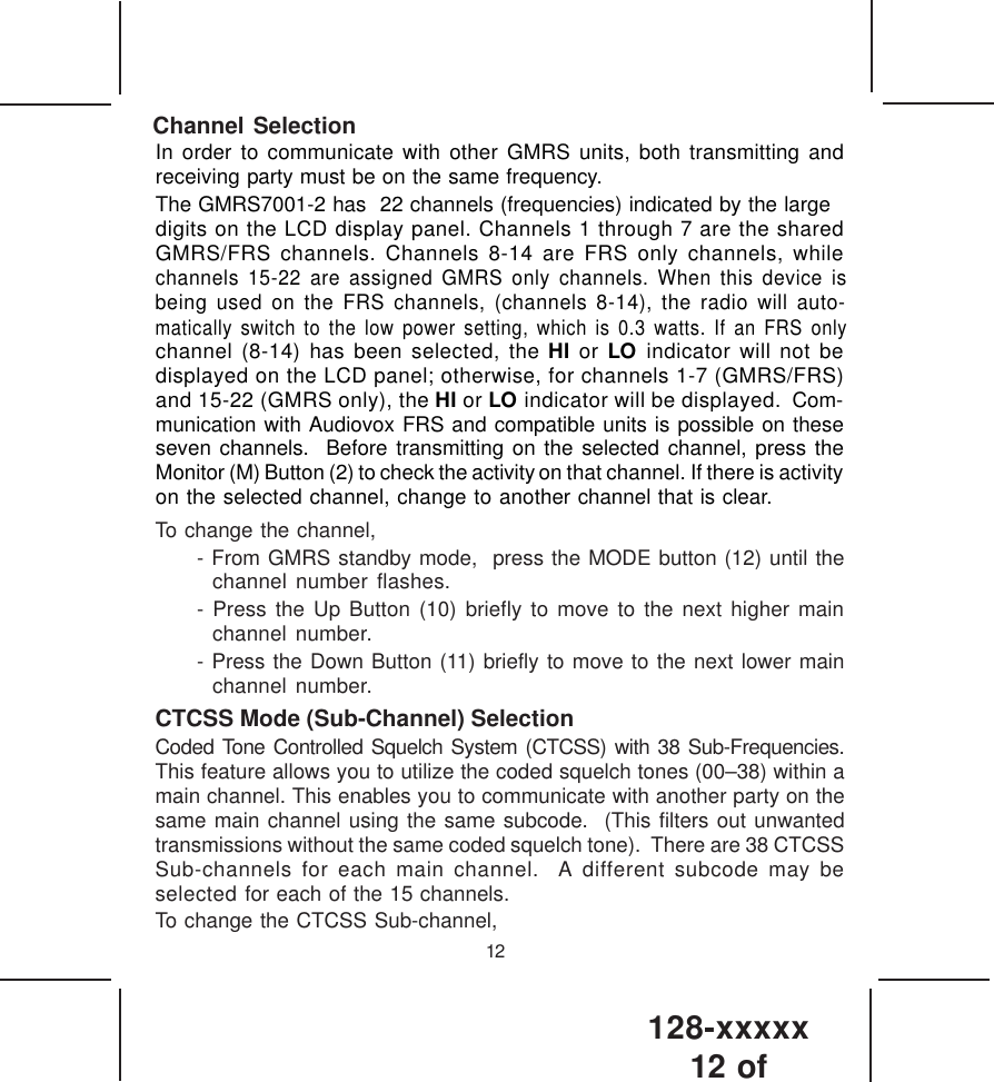 128-xxxxx12 of 12Channel SelectionTo change the channel,- From GMRS standby mode,  press the MODE button (12) until thechannel number flashes.- Press the Up Button (10) briefly to move to the next higher mainchannel number.- Press the Down Button (11) briefly to move to the next lower mainchannel number.CTCSS Mode (Sub-Channel) SelectionCoded Tone Controlled Squelch System (CTCSS) with 38 Sub-Frequencies.This feature allows you to utilize the coded squelch tones (00–38) within amain channel. This enables you to communicate with another party on thesame main channel using the same subcode.  (This filters out unwantedtransmissions without the same coded squelch tone).  There are 38 CTCSSSub-channels for each main channel.  A different subcode may beselected for each of the 15 channels.To change the CTCSS Sub-channel,In order to communicate with other GMRS units, both transmitting andreceiving party must be on the same frequency.The GMRS7001-2 has  22 channels (frequencies) indicated by the largedigits on the LCD display panel. Channels 1 through 7 are the sharedGMRS/FRS channels. Channels 8-14 are FRS only channels, whilechannels 15-22 are assigned GMRS only channels. When this device ischannel (8-14) has been selected, the HI or LO indicator will not bedisplayed on the LCD panel; otherwise, for channels 1-7 (GMRS/FRS)and 15-22 (GMRS only), the HI or LO indicator will be displayed.  Com-munication with Audiovox FRS and compatible units is possible on theseseven channels.  Before transmitting on the selected channel, press theMonitor (M) Button (2) to check the activity on that channel. If there is activityon the selected channel, change to another channel that is clear.being used on the FRS channels, (channels 8-14), the radio will auto-matically switch to the low power setting, which is 0.3 watts. If an FRS only