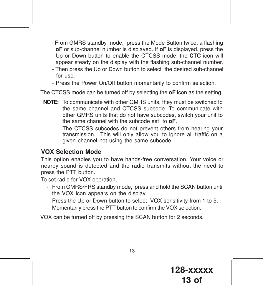 128-xxxxx13 of 13- Then press the Up or Down button to select  the desired sub-channelfor use.- Press the Power On/Off button momentarily to confirm selection.The CTCSS mode can be turned off by selecting the oF icon as the setting.NOTE: To communicate with other GMRS units, they must be switched tothe same channel and CTCSS subcode. To communicate withother GMRS units that do not have subcodes, switch your unit tothe same channel with the subcode set  to oF.The CTCSS subcodes do not prevent others from hearing yourtransmission.  This will only allow you to ignore all traffic on agiven channel not using the same subcode.VOX Selection ModeThis option enables you to have hands-free conversation. Your voice ornearby sound is detected and the radio transmits without the need topress the PTT button.To set radio for VOX operation,- From GMRS/FRS standby mode,  press and hold the SCAN button until  the VOX icon appears on the display.- Press the Up or Down button to select  VOX sensitivity from 1 to 5.- Momentarily press the PTT button to confirm the VOX selection.VOX can be turned off by pressing the SCAN button for 2 seconds. - From GMRS standby mode,  press the Mode Button twice; a flashingoF or sub-channel number is displayed. If oF is displayed, press theUp or Down button to enable the CTCSS mode; the CTC icon willappear steady on the display with the flashing sub-channel number.
