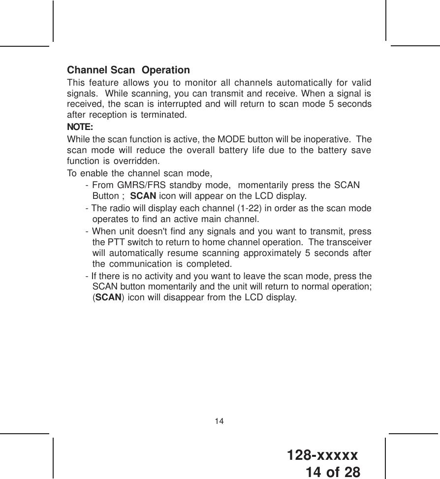 128-xxxxx14 of 2814Channel Scan  OperationThis feature allows you to monitor all channels automatically for validsignals.  While scanning, you can transmit and receive. When a signal isreceived, the scan is interrupted and will return to scan mode 5 secondsafter reception is terminated.NOTE:While the scan function is active, the MODE button will be inoperative.  Thescan mode will reduce the overall battery life due to the battery savefunction is overridden.To enable the channel scan mode,- From GMRS/FRS standby mode,  momentarily press the SCAN Button ;  SCAN icon will appear on the LCD display.- The radio will display each channel (1-22) in order as the scan modeoperates to find an active main channel.- When unit doesn&apos;t find any signals and you want to transmit, pressthe PTT switch to return to home channel operation.  The transceiverwill automatically resume scanning approximately 5 seconds afterthe communication is completed.- If there is no activity and you want to leave the scan mode, press theSCAN button momentarily and the unit will return to normal operation;(SCAN) icon will disappear from the LCD display.