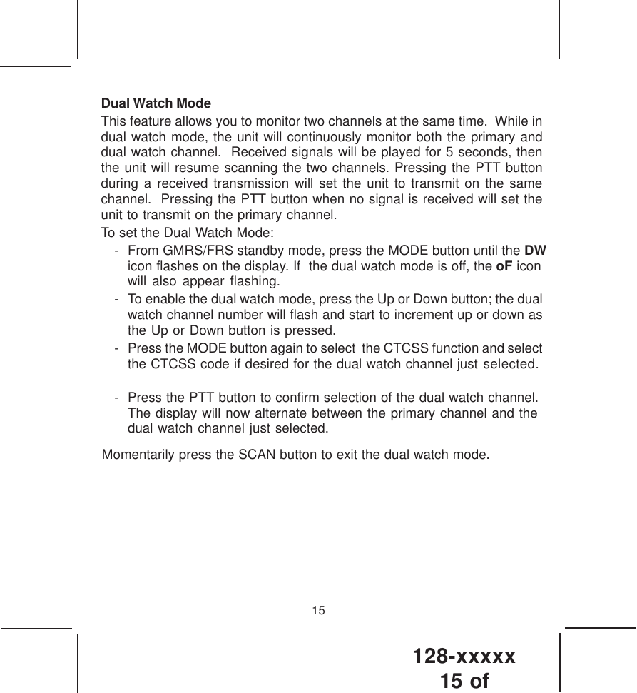 128-xxxxx15 of 15Dual Watch ModeThis feature allows you to monitor two channels at the same time.  While indual watch mode, the unit will continuously monitor both the primary anddual watch channel.  Received signals will be played for 5 seconds, thenthe unit will resume scanning the two channels. Pressing the PTT buttonduring a received transmission will set the unit to transmit on the samechannel.  Pressing the PTT button when no signal is received will set theunit to transmit on the primary channel.To set the Dual Watch Mode:- From GMRS/FRS standby mode, press the MODE button until the DW icon flashes on the display. If  the dual watch mode is off, the oF iconwill also appear flashing.- To enable the dual watch mode, press the Up or Down button; the dualwatch channel number will flash and start to increment up or down asthe Up or Down button is pressed.- Press the MODE button again to select  the CTCSS function and selectthe CTCSS code if desired for the dual watch channel just selected.- Press the PTT button to confirm selection of the dual watch channel.The display will now alternate between the primary channel and thedual watch channel just selected.Momentarily press the SCAN button to exit the dual watch mode.