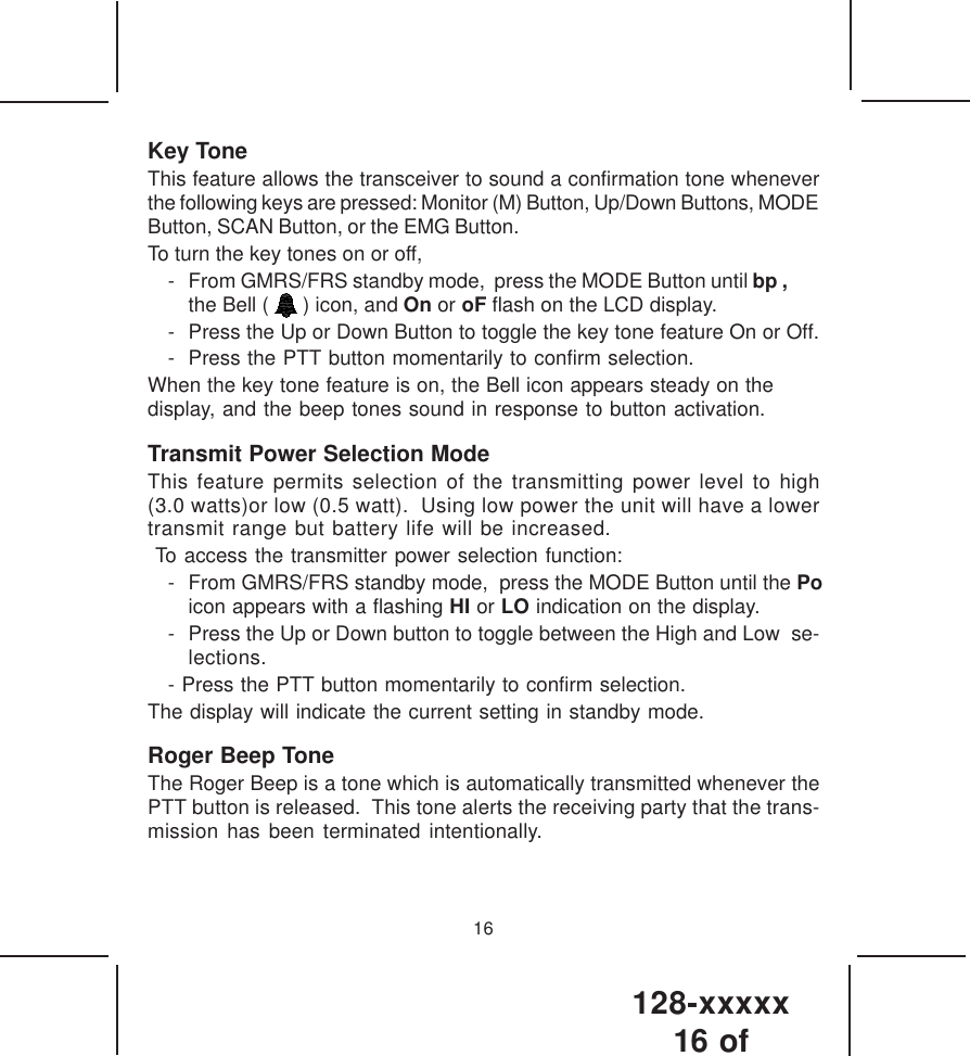 128-xxxxx16 of 16Key ToneThis feature allows the transceiver to sound a confirmation tone wheneverthe following keys are pressed: Monitor (M) Button, Up/Down Buttons, MODEButton, SCAN Button, or the EMG Button.To turn the key tones on or off,- From GMRS/FRS standby mode,  press the MODE Button until bp ,the Bell (   ) icon, and On or oF flash on the LCD display.- Press the Up or Down Button to toggle the key tone feature On or Off.- Press the PTT button momentarily to confirm selection.When the key tone feature is on, the Bell icon appears steady on thedisplay, and the beep tones sound in response to button activation.Transmit Power Selection ModeThis feature permits selection of the transmitting power level to high(3.0 watts)or low (0.5 watt).  Using low power the unit will have a lowertransmit range but battery life will be increased. To access the transmitter power selection function:- From GMRS/FRS standby mode,  press the MODE Button until the Po icon appears with a flashing HI or LO indication on the display.   - Press the Up or Down button to toggle between the High and Low  se-lections.- Press the PTT button momentarily to confirm selection.The display will indicate the current setting in standby mode.Roger Beep ToneThe Roger Beep is a tone which is automatically transmitted whenever thePTT button is released.  This tone alerts the receiving party that the trans-mission has been terminated intentionally.
