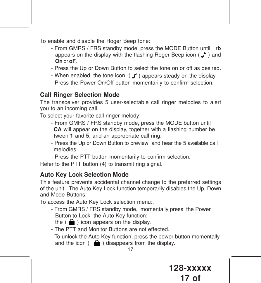 128-xxxxx17 of 17To enable and disable the Roger Beep tone:- From GMRS / FRS standby mode, press the MODE Button until  rbappears on the display with the flashing Roger Beep icon (   ) andOn or oF.- Press the Up or Down Button to select the tone on or off as desired.- When enabled, the tone icon  (   ) appears steady on the display.- Press the Power On/Off button momentarily to confirm selection.Call Ringer Selection ModeThe transceiver provides 5 user-selectable call ringer melodies to alertyou to an incoming call.To select your favorite call ringer melody:- From GMRS / FRS standby mode, press the MODE button untilCA will appear on the display, together with a flashing number between 1 and 5, and an appropriate call ring.- Press the Up or Down Button to preview  and hear the 5 available callmelodies.- Press the PTT button momentarily to confirm selection.Refer to the PTT button (4) to transmit ring signal.Auto Key Lock Selection ModeThis feature prevents accidental channel change to the preferred settingsof the unit.  The Auto Key Lock function temporarily disables the Up, Downand Mode Buttons.To access the Auto Key Lock selection menu:,- From GMRS / FRS standby mode,  momentally press  the Power  Button to Lock  the Auto Key function;   the (     ) icon appears on the display.- The PTT and Monitor Buttons are not effected.- To unlock the Auto Key function, press the power button momentallyand the icon (       ) disappears from the display.  