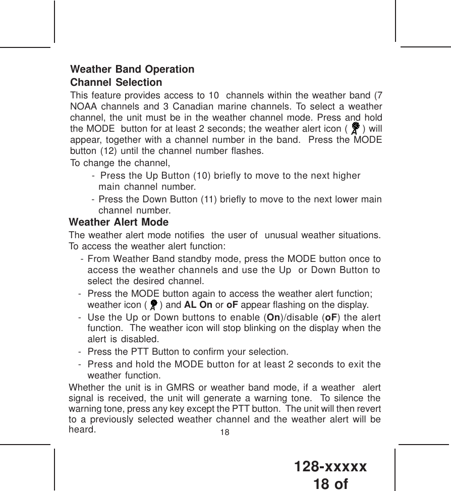 128-xxxxx18 of 18Weather Band OperationChannel SelectionThis feature provides access to 10  channels within the weather band (7NOAA channels and 3 Canadian marine channels. To select a weatherchannel, the unit must be in the weather channel mode. Press and holdthe MODE  button for at least 2 seconds; the weather alert icon (   ) willappear, together with a channel number in the band.  Press the MODEbutton (12) until the channel number flashes.To change the channel, -  Press the Up Button (10) briefly to move to the next highermain channel number. - Press the Down Button (11) briefly to move to the next lower mainchannel number.Weather Alert ModeThe weather alert mode notifies  the user of  unusual weather situations.To access the weather alert function: - From Weather Band standby mode, press the MODE button once toaccess the weather channels and use the Up  or Down Button toselect the desired channel.- Press the MODE button again to access the weather alert function;weather icon (   ) and AL On or oF appear flashing on the display.- Use the Up or Down buttons to enable (On)/disable (oF) the alertfunction.  The weather icon will stop blinking on the display when thealert is disabled.- Press the PTT Button to confirm your selection.- Press and hold the MODE button for at least 2 seconds to exit theweather function.Whether the unit is in GMRS or weather band mode, if a weather  alertsignal is received, the unit will generate a warning tone.  To silence thewarning tone, press any key except the PTT button.  The unit will then revertto a previously selected weather channel and the weather alert will beheard.