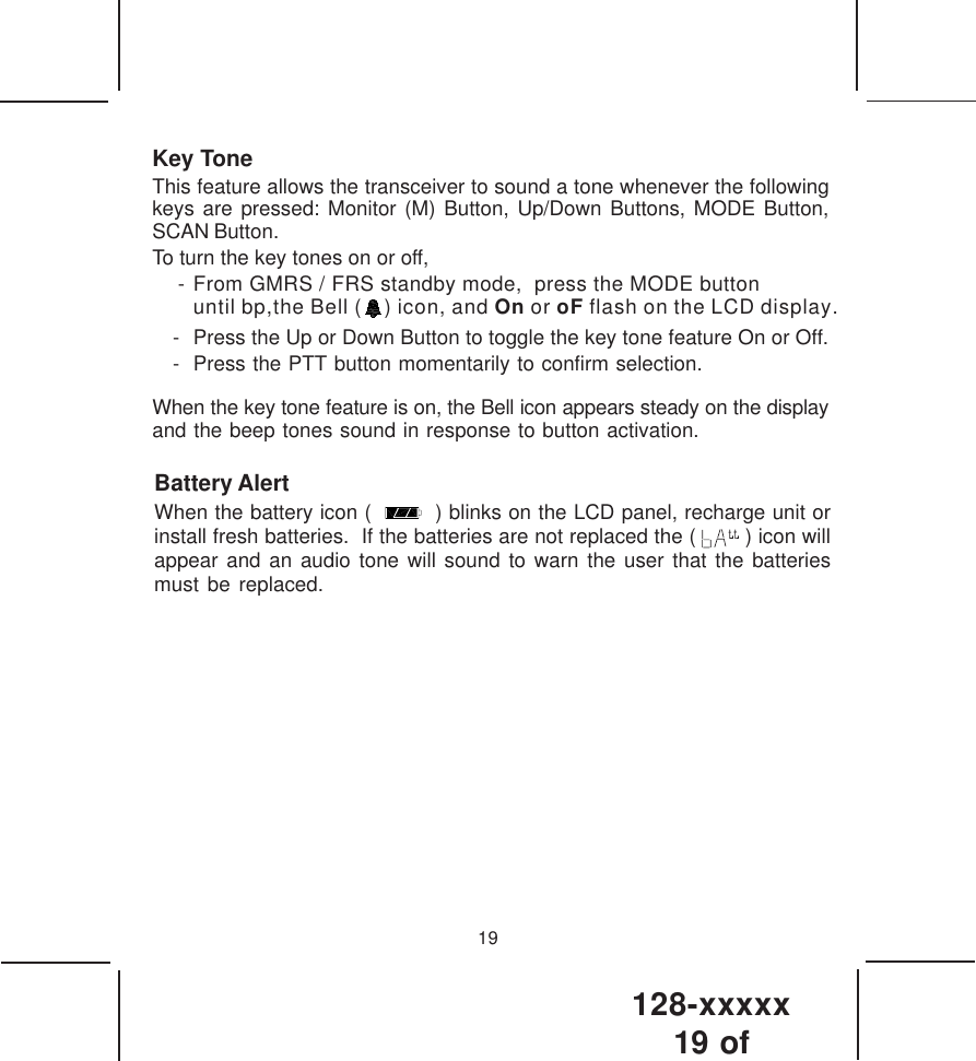 128-xxxxx19 of Key ToneThis feature allows the transceiver to sound a tone whenever the followingkeys are pressed: Monitor (M) Button, Up/Down Buttons, MODE Button,SCAN Button.To turn the key tones on or off, - From GMRS / FRS standby mode,  press the MODE button until bp,the Bell (    ) icon, and On or oF flash on the LCD display.- Press the Up or Down Button to toggle the key tone feature On or Off.- Press the PTT button momentarily to confirm selection.When the key tone feature is on, the Bell icon appears steady on the displayand the beep tones sound in response to button activation.19Battery AlertWhen the battery icon (     ) blinks on the LCD panel, recharge unit orinstall fresh batteries.  If the batteries are not replaced the (   ) icon willappear and an audio tone will sound to warn the user that the batteriesmust be replaced.