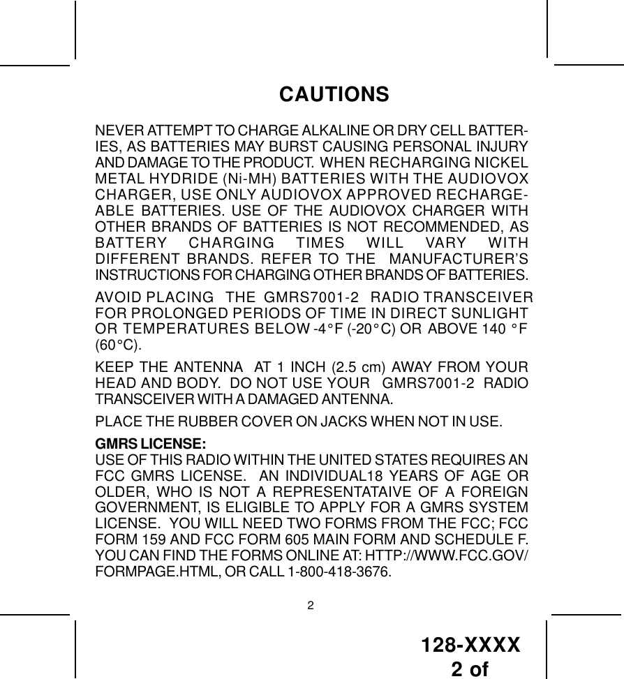 128-XXXX 2 of NEVER ATTEMPT TO CHARGE ALKALINE OR DRY CELL BATTER-IES, AS BATTERIES MAY BURST CAUSING PERSONAL INJURYAND DAMAGE TO THE PRODUCT.  WHEN RECHARGING NICKELMETAL HYDRIDE (Ni-MH) BATTERIES WITH THE AUDIOVOXCHARGER, USE ONLY AUDIOVOX APPROVED RECHARGE-ABLE BATTERIES. USE OF THE AUDIOVOX CHARGER WITHOTHER BRANDS OF BATTERIES IS NOT RECOMMENDED, ASBATTERY CHARGING TIMES WILL VARY WITHDIFFERENT BRANDS. REFER TO THE  MANUFACTURER’SINSTRUCTIONS FOR CHARGING OTHER BRANDS OF BATTERIES.AVOID PLACING   THE  GMRS7001-2   RADIO TRANSCEIVERFOR PROLONGED PERIODS OF TIME IN DIRECT SUNLIGHTOR TEMPERATURES BELOW -4° F (-20° C) OR ABOVE 140 ° F(60° C).KEEP THE ANTENNA  AT 1 INCH (2.5 cm) AWAY FROM YOURHEAD AND BODY.  DO NOT USE YOUR   GMRS7001-2  RADIOTRANSCEIVER WITH A DAMAGED ANTENNA.PLACE THE RUBBER COVER ON JACKS WHEN NOT IN USE.GMRS LICENSE:USE OF THIS RADIO WITHIN THE UNITED STATES REQUIRES ANFCC GMRS LICENSE.  AN INDIVIDUAL18 YEARS OF AGE OROLDER, WHO IS NOT A REPRESENTATAIVE OF A FOREIGNGOVERNMENT, IS ELIGIBLE TO APPLY FOR A GMRS SYSTEMLICENSE.  YOU WILL NEED TWO FORMS FROM THE FCC; FCCFORM 159 AND FCC FORM 605 MAIN FORM AND SCHEDULE F.YOU CAN FIND THE FORMS ONLINE AT: HTTP://WWW.FCC.GOV/FORMPAGE.HTML, OR CALL 1-800-418-3676.CAUTIONS2