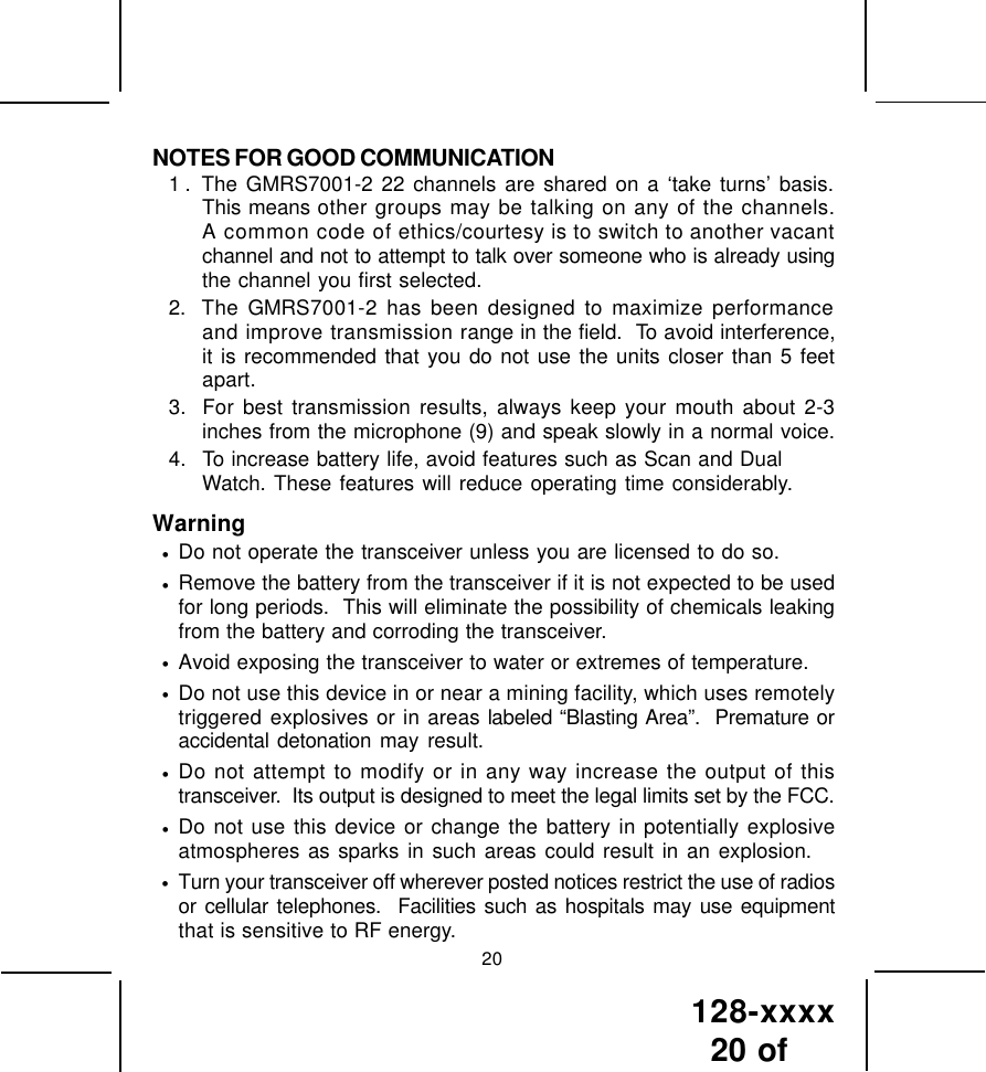 128-xxxx20 of 20NOTES FOR GOOD COMMUNICATION1 . The GMRS7001-2 22 channels are shared on a ‘take turns’ basis.This means other groups may be talking on any of the channels.A common code of ethics/courtesy is to switch to another vacantchannel and not to attempt to talk over someone who is already usingthe channel you first selected.2. The GMRS7001-2 has been designed to maximize performanceand improve transmission range in the field.  To avoid interference,it is recommended that you do not use the units closer than 5 feetapart.3. For best transmission results, always keep your mouth about 2-3inches from the microphone (9) and speak slowly in a normal voice.4. To increase battery life, avoid features such as Scan and DualWatch. These features will reduce operating time considerably.Warning•Do not operate the transceiver unless you are licensed to do so.•Remove the battery from the transceiver if it is not expected to be usedfor long periods.  This will eliminate the possibility of chemicals leakingfrom the battery and corroding the transceiver.•Avoid exposing the transceiver to water or extremes of temperature.•Do not use this device in or near a mining facility, which uses remotelytriggered explosives or in areas labeled “Blasting Area”.  Premature oraccidental detonation may result.•Do not attempt to modify or in any way increase the output of thistransceiver.  Its output is designed to meet the legal limits set by the FCC.•Do not use this device or change the battery in potentially explosiveatmospheres as sparks in such areas could result in an explosion.•Turn your transceiver off wherever posted notices restrict the use of radiosor cellular telephones.  Facilities such as hospitals may use equipmentthat is sensitive to RF energy.