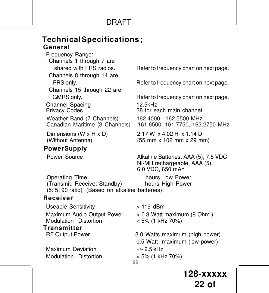 128-xxxxx22 of DRAFTGeneralFrequency Range:Channels 1 through 7 are   shared with FRS radios. Refer to frequency chart on next page.Channels 8 through 14 are   FRS only. Refer to frequency chart on next page.Channels 15 through 22 are   GMRS only. Refer to frequency chart on next page.Channel Spacing 12.5kHzPrivacy Codes 38 for each main channelDimensions (W x H x D) 2.17 W  x 4.02 H  x 1.14 D(Without Antenna) (55 mm x 102 mm x 29 mm)Power SupplyPower  Source Alkaline Batteries, AAA (5), 7.5 VDCNi-MH rechargeable, AAA (5),6.0 VDC, 650 mAhOperating Time                          hours Low Power(Transmit: Receive: Standby)          hours High Power(5: 5: 90 ratio) (Based on alkaline batteries)ReceiverUseable Sensitivity &gt;-119 dBmMaximum Audio Output Power &gt; 0.3 Watt maximum (8 Ohm )Modulation  Distortion &lt; 5% (1 kHz 70%)TransmitterRF Output Power                     3.0 Watts maximum (high power)0.5 Watt  maximum (low power)Maximum  Deviation +/- 2.5 kHzModulation  Distortion &lt; 5% (1 kHz 70%)22Technical Specifications ;Weather Band (7 Channels)        162.4000 - 162.5500 MHzCanadian Maritime (3 Channels)   161.6500, 161.7750, 163.2750 MHz