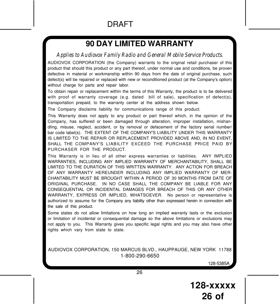 128-xxxxx26 of DRAFT90 DAY LIMITED WARRANTYAUDIOVOX CORPORATION, 150 MARCUS BLVD., HAUPPAUGE, NEW YORK  117881-800-290-6650128-5385AApplies to Audiovox Family Radio and General Mobile Service Products.AUDIOVOX CORPORATION (the Company) warrants to the original retail purchaser of thisproduct that should this product or any part thereof, under normal use and conditions, be provendefective in material or workmanship within 90 days from the date of original purchase, suchdefect(s) will be repaired or replaced with new or reconditioned product (at the Company&apos;s option)without charge for parts and repair labor.To obtain repair or replacement within the terms of this Warranty, the product is to be deliveredwith proof of warranty coverage (e.g. dated  bill of sale), specification of defect(s),transportation prepaid, to the warranty center at the address shown below.The Company disclaims liability for communications range of this product.This Warranty does not apply to any product or part thereof which, in the opinion of theCompany, has suffered or been damaged through alteration, improper installation, mishan-dling, misuse, neglect, accident, or by removal or defacement of the factory serial number/bar code label(s).  THE EXTENT OF THE COMPANY&apos;S LIABILITY UNDER THIS WARRANTYIS LIMITED TO THE REPAIR OR REPLACEMENT PROVIDED ABOVE AND, IN NO EVENT,SHALL THE COMPANY&apos;S LIABILITY EXCEED THE PURCHASE PRICE PAID BYPURCHASER  FOR THE PRODUCT.This Warranty is in lieu of all other express warranties or liabilities.  ANY IMPLIEDWARRANTIES, INCLUDING ANY IMPLIED WARRANTY OF MERCHANTABILITY, SHALL BELIMITED TO THE DURATION OF THIS WRITTEN WARRANTY.  ANY ACTION FOR BREACHOF ANY WARRANTY HEREUNDER INCLUDING ANY IMPLIED WARRANTY OF MER-CHANTABILITY MUST BE BROUGHT WITHIN A PERIOD OF 30 MONTHS FROM DATE OFORIGINAL PURCHASE.  IN NO CASE SHALL THE COMPANY BE LIABLE FOR ANYCONSEQUENTIAL OR INCIDENTAL DAMAGES FOR BREACH OF THIS OR ANY OTHERWARRANTY, EXPRESS OR IMPLIED, WHATSOEVER.  No person or representative isauthorized to assume for the Company any liability other than expressed herein in connection withthe sale of this product.Some states do not allow limitations on how long an implied warranty lasts or the exclusionor limitation of incidental or consequential damage so the above limitations or exclusions maynot apply to you.  This Warranty gives you specific legal rights and you may also have otherrights which vary from state to state.26