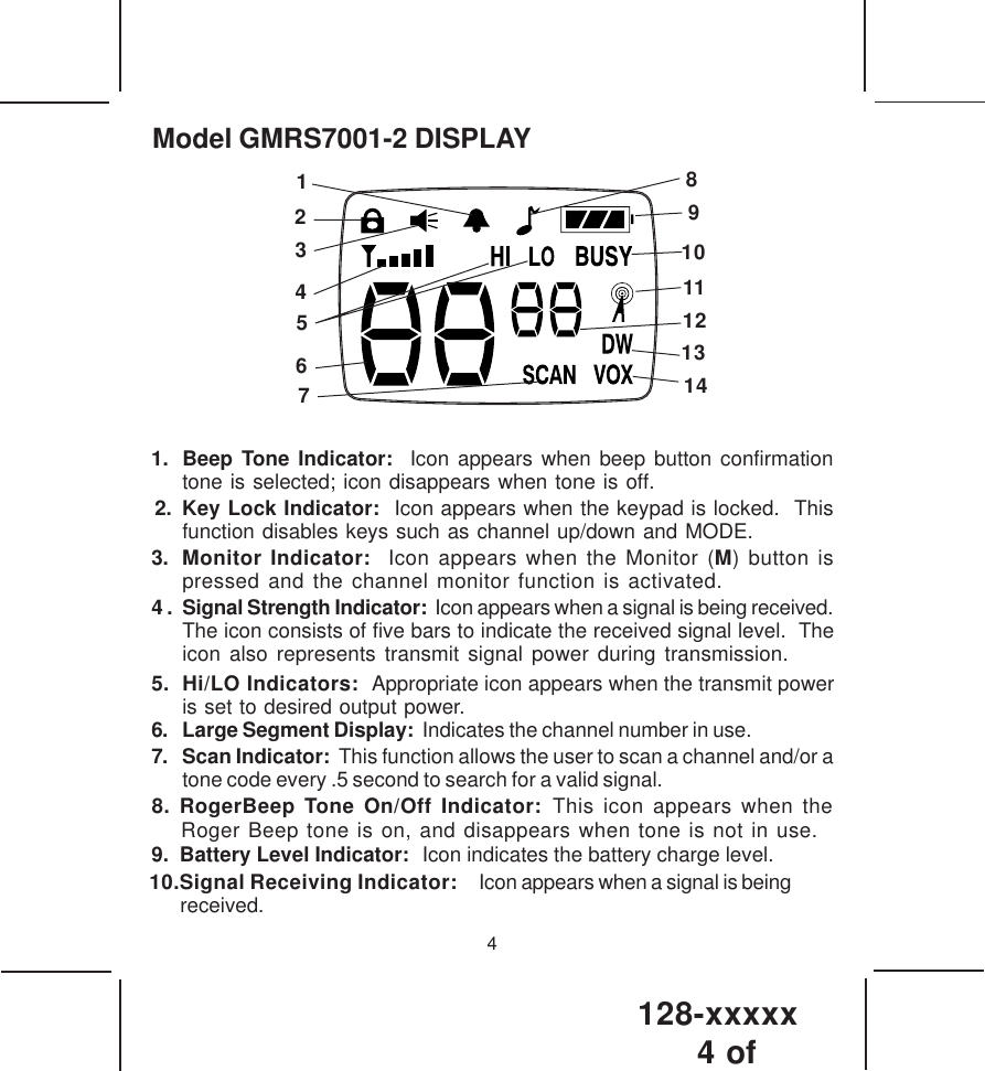 128-xxxxx4 of 4Model GMRS7001-2 DISPLAY1. Beep Tone Indicator:  Icon appears when beep button confirmationtone is selected; icon disappears when tone is off.2. Key Lock Indicator:  Icon appears when the keypad is locked.  Thisfunction disables keys such as channel up/down and MODE.3. Monitor Indicator:  Icon appears when the Monitor (M) button ispressed and the channel monitor function is activated.4 . Signal Strength Indicator:  Icon appears when a signal is being received.The icon consists of five bars to indicate the received signal level.  Theicon also represents transmit signal power during transmission.6. Large Segment Display:  Indicates the channel number in use.7. Scan Indicator:  This function allows the user to scan a channel and/or atone code every .5 second to search for a valid signal. 9.  Battery Level Indicator:  Icon indicates the battery charge level.5.  Hi/LO Indicators:  Appropriate icon appears when the transmit poweris set to desired output power.12341056789111314128. RogerBeep Tone On/Off Indicator: This icon appears when theRoger Beep tone is on, and disappears when tone is not in use.10.Signal Receiving Indicator:   Icon appears when a signal is being received.