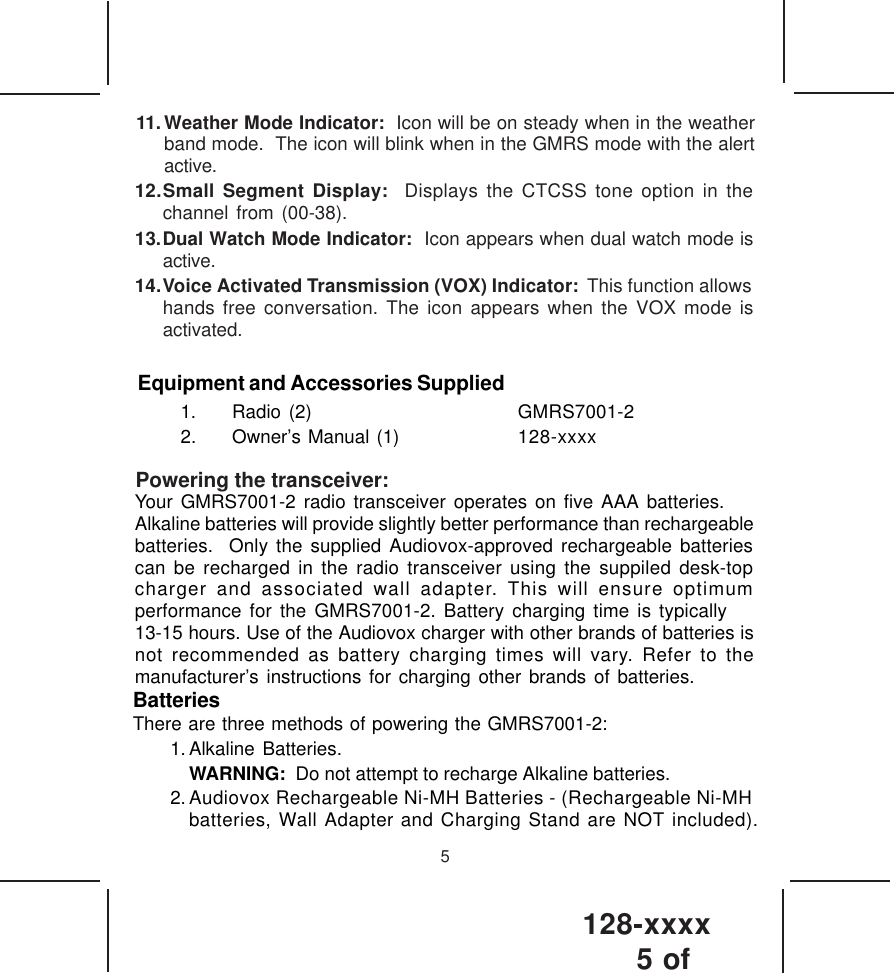 128-xxxx5 of 511.Weather Mode Indicator:  Icon will be on steady when in the weatherband mode.  The icon will blink when in the GMRS mode with the alertactive.12.Small Segment Display:  Displays the CTCSS tone option in thechannel from (00-38).13.Dual Watch Mode Indicator:  Icon appears when dual watch mode isactive.14.Voice Activated Transmission (VOX) Indicator:  This function allowshands free conversation. The icon appears when the VOX mode isactivated.Powering the transceiver:Equipment and Accessories Supplied1. Radio (2) GMRS7001-22. Owner’s Manual (1) 128-xxxxYour GMRS7001-2 radio transceiver operates on five AAA batteries.Alkaline batteries will provide slightly better performance than rechargeablebatteries.  Only the supplied Audiovox-approved rechargeable batteriescan be recharged in the radio transceiver using the suppiled desk-topcharger and associated wall adapter. This will ensure optimumperformance for the GMRS7001-2. Battery charging time is typically13-15 hours. Use of the Audiovox charger with other brands of batteries isnot recommended as battery charging times will vary. Refer to themanufacturer’s instructions for charging other brands of batteries.BatteriesThere are three methods of powering the GMRS7001-2:1. Alkaline Batteries.WARNING:  Do not attempt to recharge Alkaline batteries.2. Audiovox Rechargeable Ni-MH Batteries - (Rechargeable Ni-MHbatteries, Wall Adapter and Charging Stand are NOT included).