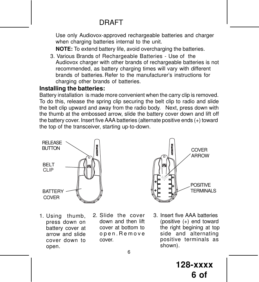 128-xxxx6 of DRAFT62. Slide the coverdown and then liftcover at bottom toopen.Removecover.3. Insert five AAA batteries(positive (+) end towardthe right begining at topside and alternatingpositive terminals asshown).1. Using thumb,press down onbattery cover atarrow and slidecover down toopen.Use only Audiovox-approved rechargeable batteries and chargerwhen charging batteries internal to the unit.NOTE: To extend battery life, avoid overcharging the batteries.3. Various Brands of Rechargeable Batteries - Use of  theAudiovox charger with other brands of rechargeable batteries is notrecommended, as battery charging times will vary with differentbrands of batteries. Refer to the manufacturer’s instructions forcharging other brands of batteries.Installing the batteries:Battery installation  is made more convenient when the carry clip is removed.To do this, release the spring clip securing the belt clip to radio and slidethe belt clip upward and away from the radio body.   Next, press down withthe thumb at the embossed arrow, slide the battery cover down and lift offthe battery cover. Insert five AAA batteries (alternate positive ends (+) towardthe top of the transceiver, starting up-to-down.RELEASEBUTTONBATTERYCOVERBELTCOVERARROWPOSITIVETERMINALSCLIP+++++