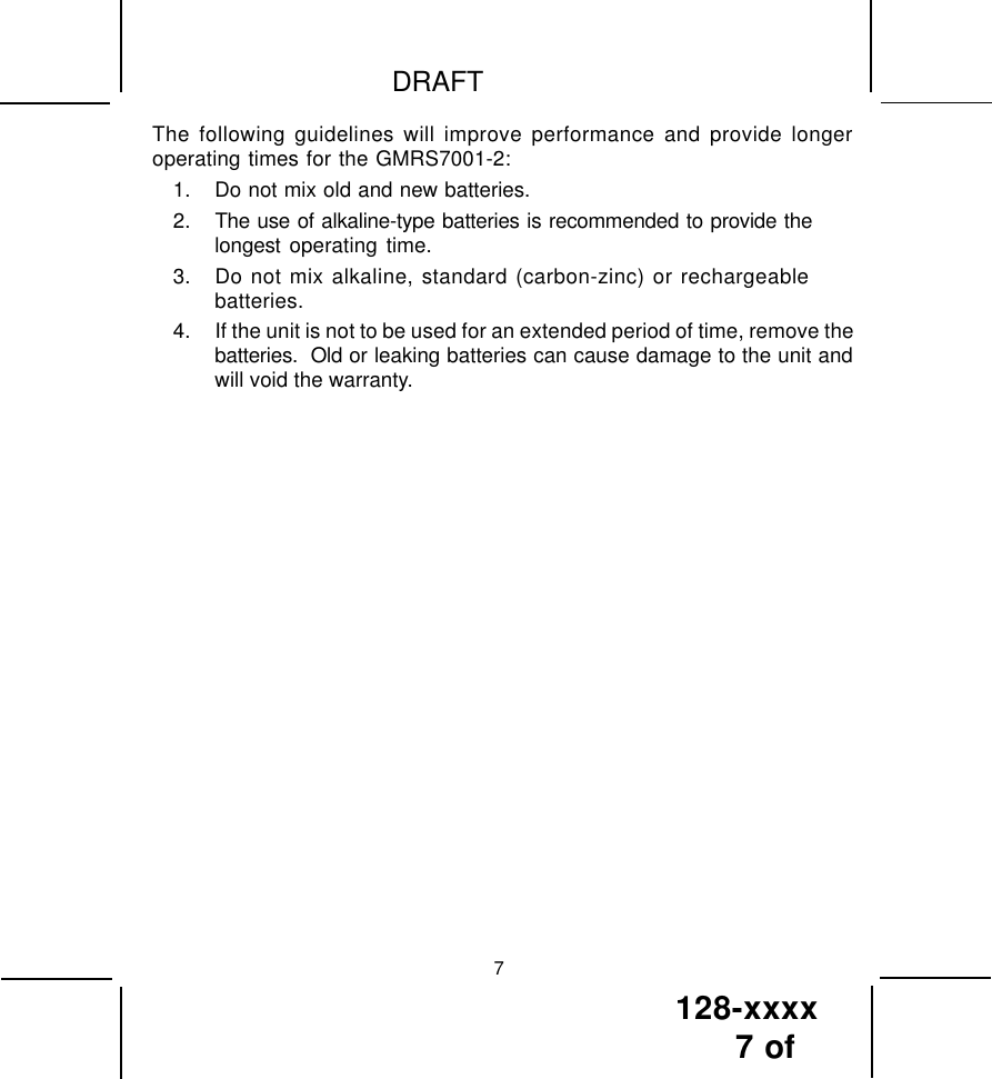 128-xxxx7 of DRAFT7The following guidelines will improve performance and provide longeroperating times for the GMRS7001-2:1. Do not mix old and new batteries.2. The use of alkaline-type batteries is recommended to provide thelongest operating time.3. Do not mix alkaline, standard (carbon-zinc) or rechargeablebatteries.4. If the unit is not to be used for an extended period of time, remove thebatteries.  Old or leaking batteries can cause damage to the unit andwill void the warranty.