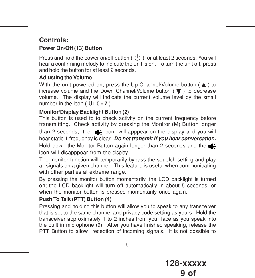 128-xxxxx9 of 9Controls:Power On/Off (13) ButtonPress and hold the power on/off button (     ) for at least 2 seconds. You willhear a confirming melody to indicate the unit is on.  To turn the unit off, pressand hold the button for at least 2 seconds.Adjusting the VolumeWith the unit powered on, press the Up Channel/Volume button (   ) toincrease volume and the Down Channel/Volume button (   ) to decreasevolume.  The display will indicate the current volume level by the smallnumber in the icon ( UL 0 - 7 ).    Monitor/Display Backlight Button (2)This button is used to to check activity on the current frequency beforetransmitting.  Check activity by pressing the Monitor (M) Button longerthan 2 seconds;  the    icon  will apppear on the display and you willhear static if  frequency is clear.  Do not transmit if you hear conversation.Hold down the Monitor Button again longer than 2 seconds and the icon will disapppear from the display.The monitor function will temporarily bypass the squelch setting and playall signals on a given channel.  This feature is useful when communicatingwith other parties at extreme range.By pressing the monitor button momentarily, the LCD backlight is turnedon; the LCD backlight will turn off automatically in about 5 seconds, orwhen the monitor button is pressed momentarily once again.Push To Talk (PTT) Button (4)Pressing and holding this button will allow you to speak to any transceiverthat is set to the same channel and privacy code setting as yours.  Hold thetransceiver approximately 1 to 2 inches from your face as you speak intothe built in microphone (9).  After you have finished speaking, release thePTT Button to allow  reception of incoming signals.  It is not possible to