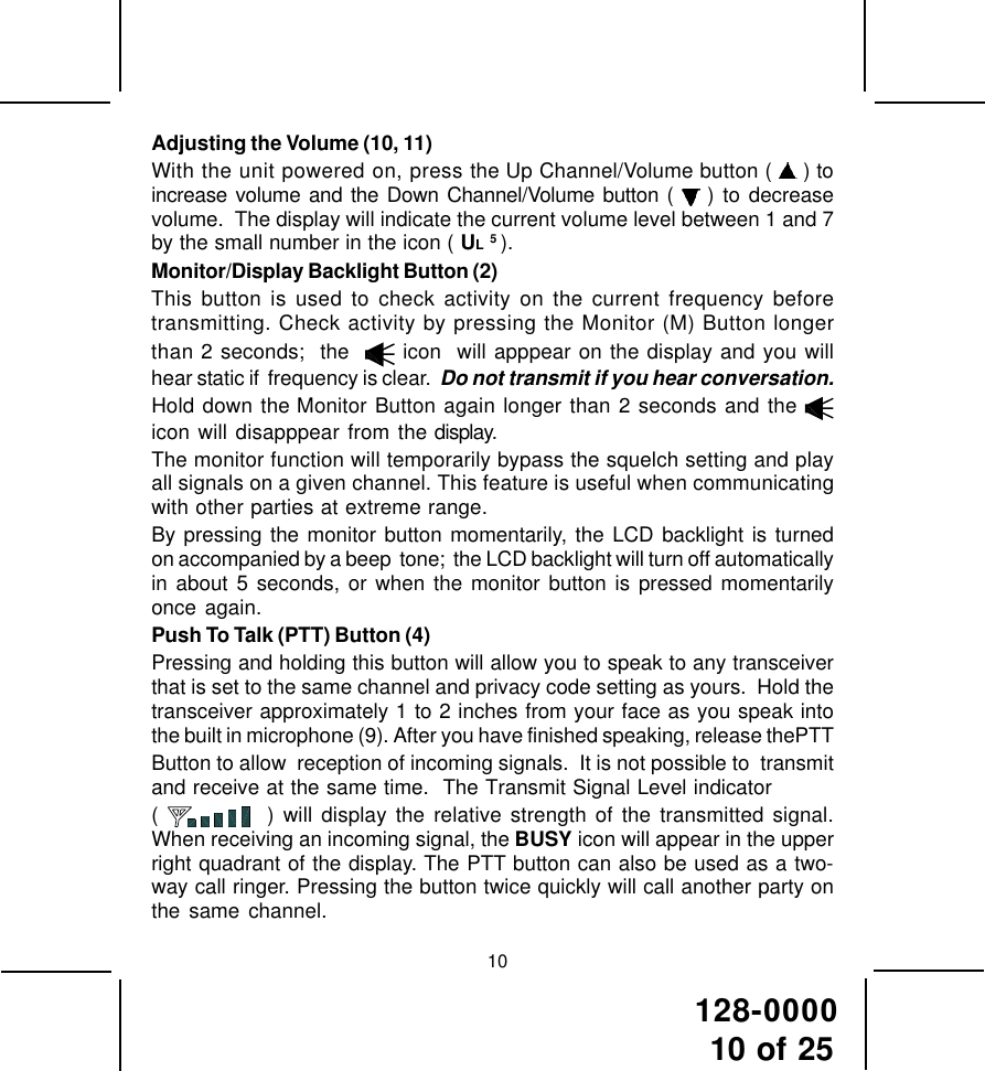 128-000010 of 2510Adjusting the Volume (10, 11)With the unit powered on, press the Up Channel/Volume button (   ) toincrease volume and the Down Channel/Volume button (   ) to decreasevolume.  The display will indicate the current volume level between 1 and 7by the small number in the icon ( UL 5 ).Monitor/Display Backlight Button (2)This button is used to check activity on the current frequency beforetransmitting. Check activity by pressing the Monitor (M) Button longerthan 2 seconds;  the    icon  will apppear on the display and you willhear static if  frequency is clear.  Do not transmit if you hear conversation.Hold down the Monitor Button again longer than 2 seconds and the icon will disapppear from the display.The monitor function will temporarily bypass the squelch setting and playall signals on a given channel. This feature is useful when communicatingwith other parties at extreme range.By pressing the monitor button momentarily, the LCD backlight is turnedon accompanied by a beep  tone;  the LCD backlight will turn off automaticallyin about 5 seconds, or when the monitor button is pressed momentarilyonce again.Push To Talk (PTT) Button (4)Pressing and holding this button will allow you to speak to any transceiverthat is set to the same channel and privacy code setting as yours.  Hold thetransceiver approximately 1 to 2 inches from your face as you speak intothe built in microphone (9). After you have finished speaking, release thePTTButton to allow  reception of incoming signals.  It is not possible to  transmitand receive at the same time.  The Transmit Signal Level indicator(    ) will display the relative strength of the transmitted signal.When receiving an incoming signal, the BUSY icon will appear in the upperright quadrant of the display. The PTT button can also be used as a two-way call ringer. Pressing the button twice quickly will call another party onthe same channel.