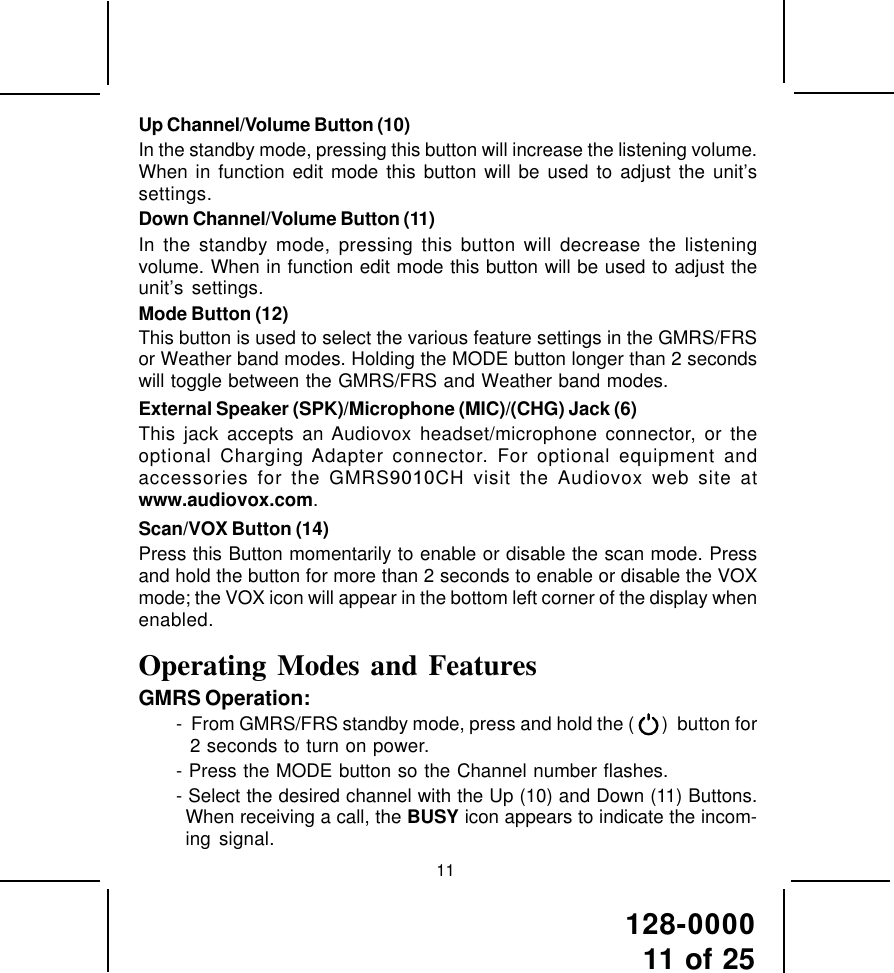128-000011 of 2511Up Channel/Volume Button (10)In the standby mode, pressing this button will increase the listening volume.When in function edit mode this button will be used to adjust the unit’ssettings.Down Channel/Volume Button (11)In the standby mode, pressing this button will decrease the listeningvolume. When in function edit mode this button will be used to adjust theunit’s settings.Mode Button (12)This button is used to select the various feature settings in the GMRS/FRSor Weather band modes. Holding the MODE button longer than 2 secondswill toggle between the GMRS/FRS and Weather band modes.External Speaker (SPK)/Microphone (MIC)/(CHG) Jack (6)This jack accepts an Audiovox headset/microphone connector, or theoptional Charging Adapter connector. For optional equipment andaccessories for the GMRS9010CH visit the Audiovox web site atwww.audiovox.com.Scan/VOX Button (14)Press this Button momentarily to enable or disable the scan mode. Pressand hold the button for more than 2 seconds to enable or disable the VOXmode; the VOX icon will appear in the bottom left corner of the display whenenabled.Operating Modes and FeaturesGMRS Operation:-  From GMRS/FRS standby mode, press and hold the (   )  button for2 seconds to turn on power.- Press the MODE button so the Channel number flashes.- Select the desired channel with the Up (10) and Down (11) Buttons.When receiving a call, the BUSY icon appears to indicate the incom-ing signal.