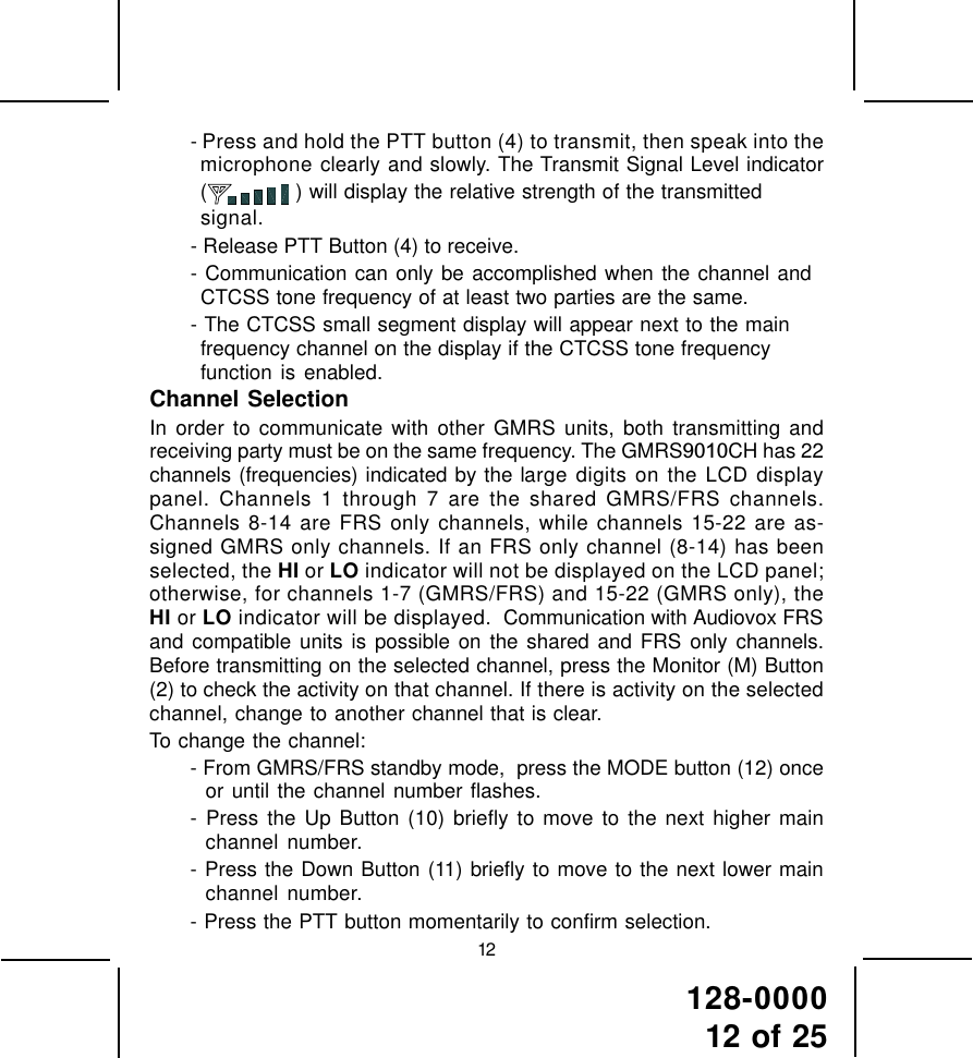 128-000012 of 2512- Press and hold the PTT button (4) to transmit, then speak into themicrophone clearly and slowly. The Transmit Signal Level indicator( ) will display the relative strength of the transmittedsignal.- Release PTT Button (4) to receive.- Communication can only be accomplished when the channel andCTCSS tone frequency of at least two parties are the same.- The CTCSS small segment display will appear next to the mainfrequency channel on the display if the CTCSS tone frequencyfunction is enabled.Channel SelectionIn order to communicate with other GMRS units, both transmitting andreceiving party must be on the same frequency. The GMRS9010CH has 22channels (frequencies) indicated by the large digits on the LCD displaypanel. Channels 1 through 7 are the shared GMRS/FRS channels.Channels 8-14 are FRS only channels, while channels 15-22 are as-signed GMRS only channels. If an FRS only channel (8-14) has beenselected, the HI or LO indicator will not be displayed on the LCD panel;otherwise, for channels 1-7 (GMRS/FRS) and 15-22 (GMRS only), theHI or LO indicator will be displayed.  Communication with Audiovox FRSand compatible units is possible on the shared and FRS only channels.Before transmitting on the selected channel, press the Monitor (M) Button(2) to check the activity on that channel. If there is activity on the selectedchannel, change to another channel that is clear.To change the channel:- From GMRS/FRS standby mode,  press the MODE button (12) onceor until the channel number flashes.- Press the Up Button (10) briefly to move to the next higher mainchannel number.- Press the Down Button (11) briefly to move to the next lower mainchannel number.- Press the PTT button momentarily to confirm selection.