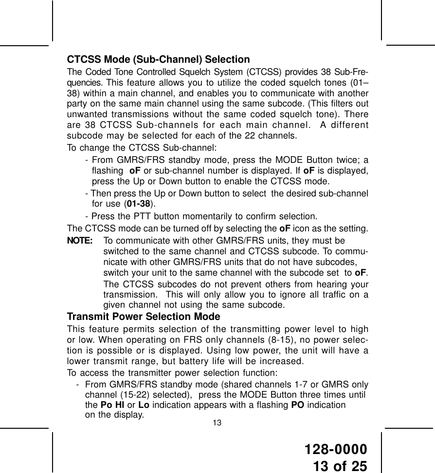 128-000013 of 2513CTCSS Mode (Sub-Channel) SelectionThe Coded Tone Controlled Squelch System (CTCSS) provides 38 Sub-Fre-quencies. This feature allows you to utilize the coded squelch tones (01–38) within a main channel, and enables you to communicate with anotherparty on the same main channel using the same subcode. (This filters outunwanted transmissions without the same coded squelch tone). Thereare 38 CTCSS Sub-channels for each main channel.  A differentsubcode may be selected for each of the 22 channels.To change the CTCSS Sub-channel:- From GMRS/FRS standby mode, press the MODE Button twice; aflashing  oF or sub-channel number is displayed. If oF is displayed,press the Up or Down button to enable the CTCSS mode.- Then press the Up or Down button to select  the desired sub-channelfor use (01-38).- Press the PTT button momentarily to confirm selection.The CTCSS mode can be turned off by selecting the oF icon as the setting.NOTE: To communicate with other GMRS/FRS units, they must beswitched to the same channel and CTCSS subcode. To commu-nicate with other GMRS/FRS units that do not have subcodes,switch your unit to the same channel with the subcode set  to oF.The CTCSS subcodes do not prevent others from hearing yourtransmission.  This will only allow you to ignore all traffic on agiven channel not using the same subcode.Transmit Power Selection ModeThis feature permits selection of the transmitting power level to highor low. When operating on FRS only channels (8-15), no power selec-tion is possible or is displayed. Using low power, the unit will have alower transmit range, but battery life will be increased.To access the transmitter power selection function:- From GMRS/FRS standby mode (shared channels 1-7 or GMRS onlychannel (15-22) selected),  press the MODE Button three times untilthe Po HI or Lo indication appears with a flashing PO indicationon the display.