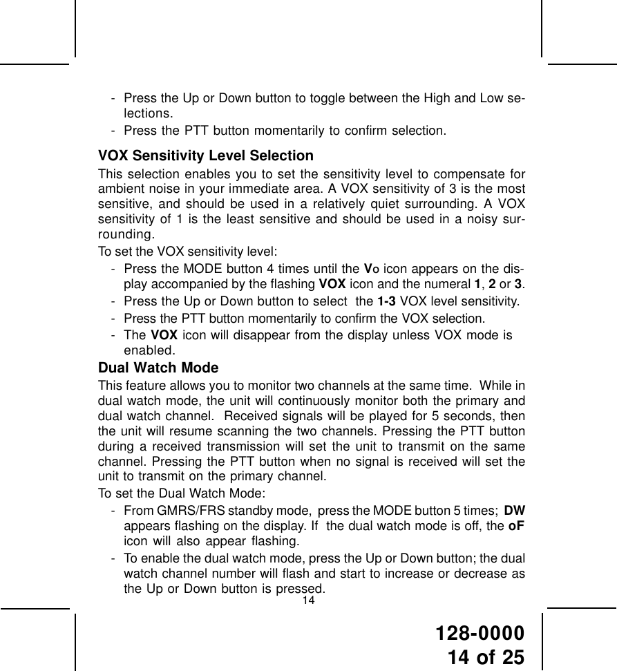 128-000014 of 2514- Press the Up or Down button to toggle between the High and Low se-lections.- Press the PTT button momentarily to confirm selection.VOX Sensitivity Level SelectionThis selection enables you to set the sensitivity level to compensate forambient noise in your immediate area. A VOX sensitivity of 3 is the mostsensitive, and should be used in a relatively quiet surrounding. A VOXsensitivity of 1 is the least sensitive and should be used in a noisy sur-rounding.To set the VOX sensitivity level:- Press the MODE button 4 times until the VO icon appears on the dis-play accompanied by the flashing VOX icon and the numeral 1, 2 or 3.- Press the Up or Down button to select  the 1-3 VOX level sensitivity.- Press the PTT button momentarily to confirm the VOX selection.- The VOX icon will disappear from the display unless VOX mode isenabled.Dual Watch ModeThis feature allows you to monitor two channels at the same time.  While indual watch mode, the unit will continuously monitor both the primary anddual watch channel.  Received signals will be played for 5 seconds, thenthe unit will resume scanning the two channels. Pressing the PTT buttonduring a received transmission will set the unit to transmit on the samechannel. Pressing the PTT button when no signal is received will set theunit to transmit on the primary channel.To set the Dual Watch Mode:- From GMRS/FRS standby mode,  press the MODE button 5 times;  DWappears flashing on the display. If  the dual watch mode is off, the oFicon will also appear flashing.- To enable the dual watch mode, press the Up or Down button; the dualwatch channel number will flash and start to increase or decrease asthe Up or Down button is pressed.