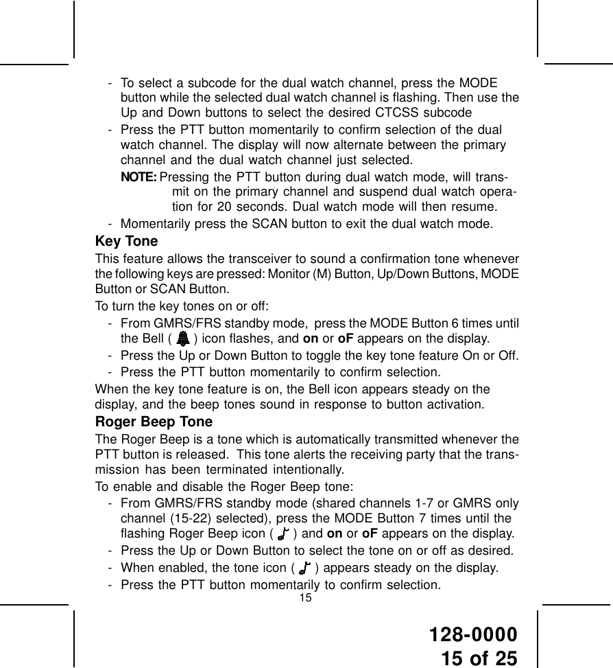 128-000015 of 2515- To select a subcode for the dual watch channel, press the MODEbutton while the selected dual watch channel is flashing. Then use theUp and Down buttons to select the desired CTCSS subcode- Press the PTT button momentarily to confirm selection of the dualwatch channel. The display will now alternate between the primarychannel and the dual watch channel just selected.NOTE: Pressing the PTT button during dual watch mode, will trans-mit on the primary channel and suspend dual watch opera-tion for 20 seconds. Dual watch mode will then resume.- Momentarily press the SCAN button to exit the dual watch mode.Key ToneThis feature allows the transceiver to sound a confirmation tone wheneverthe following keys are pressed: Monitor (M) Button, Up/Down Buttons, MODEButton or SCAN Button.To turn the key tones on or off:- From GMRS/FRS standby mode,  press the MODE Button 6 times untilthe Bell (   ) icon flashes, and on or oF appears on the display.- Press the Up or Down Button to toggle the key tone feature On or Off.- Press the PTT button momentarily to confirm selection.When the key tone feature is on, the Bell icon appears steady on thedisplay, and the beep tones sound in response to button activation.Roger Beep ToneThe Roger Beep is a tone which is automatically transmitted whenever thePTT button is released.  This tone alerts the receiving party that the trans-mission has been terminated intentionally.To enable and disable the Roger Beep tone:- From GMRS/FRS standby mode (shared channels 1-7 or GMRS onlychannel (15-22) selected), press the MODE Button 7 times until theflashing Roger Beep icon (   ) and on or oF appears on the display.- Press the Up or Down Button to select the tone on or off as desired.- When enabled, the tone icon (  ) appears steady on the display.- Press the PTT button momentarily to confirm selection.