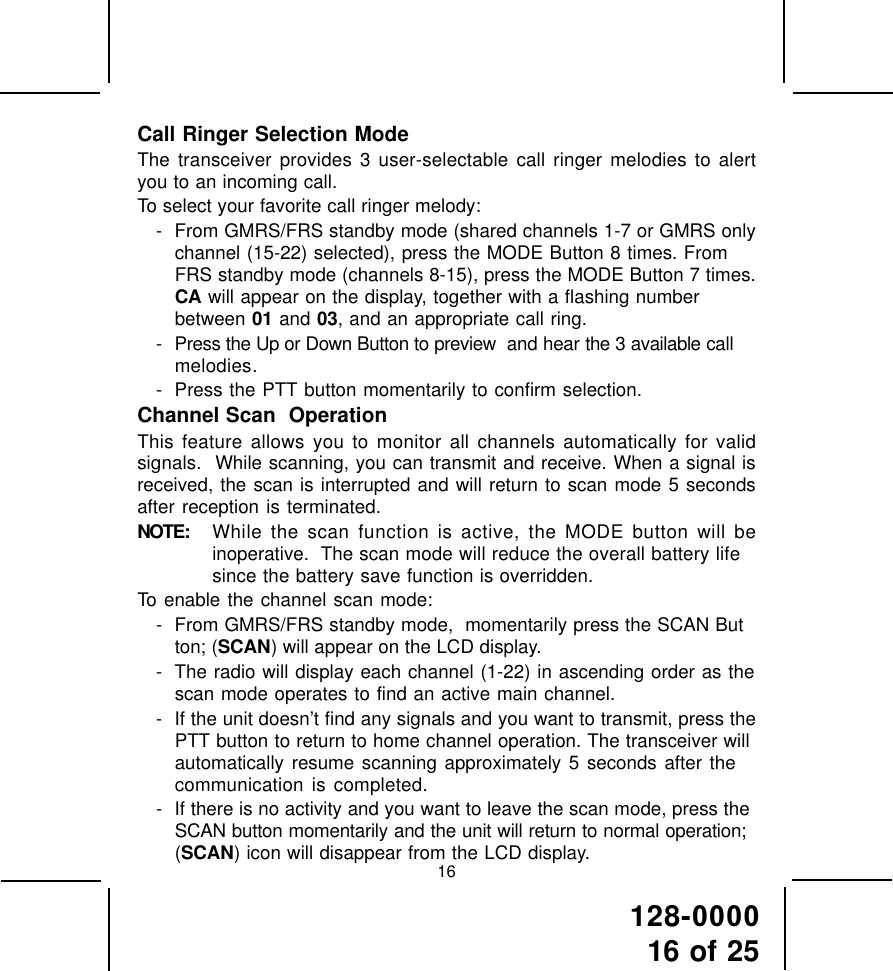 128-000016 of 2516Call Ringer Selection ModeThe transceiver provides 3 user-selectable call ringer melodies to alertyou to an incoming call.To select your favorite call ringer melody:- From GMRS/FRS standby mode (shared channels 1-7 or GMRS onlychannel (15-22) selected), press the MODE Button 8 times. FromFRS standby mode (channels 8-15), press the MODE Button 7 times.CA will appear on the display, together with a flashing numberbetween 01 and 03, and an appropriate call ring.- Press the Up or Down Button to preview  and hear the 3 available callmelodies.- Press the PTT button momentarily to confirm selection.Channel Scan  OperationThis feature allows you to monitor all channels automatically for validsignals.  While scanning, you can transmit and receive. When a signal isreceived, the scan is interrupted and will return to scan mode 5 secondsafter reception is terminated.NOTE: While the scan function is active, the MODE button will beinoperative.  The scan mode will reduce the overall battery lifesince the battery save function is overridden.To enable the channel scan mode:- From GMRS/FRS standby mode,  momentarily press the SCAN Button; (SCAN) will appear on the LCD display.- The radio will display each channel (1-22) in ascending order as thescan mode operates to find an active main channel.- If the unit doesn’t find any signals and you want to transmit, press thePTT button to return to home channel operation. The transceiver willautomatically resume scanning approximately 5 seconds after thecommunication is completed.- If there is no activity and you want to leave the scan mode, press theSCAN button momentarily and the unit will return to normal operation;(SCAN) icon will disappear from the LCD display.