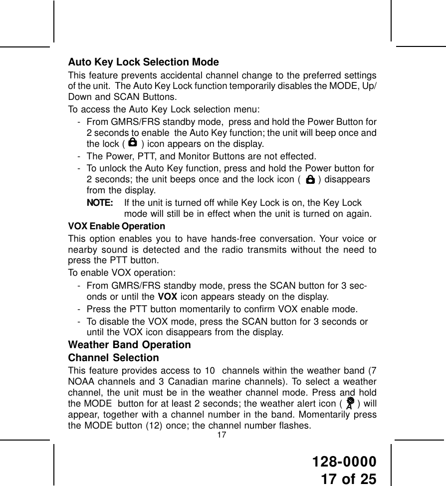 128-000017 of 2517Auto Key Lock Selection ModeThis feature prevents accidental channel change to the preferred settingsof the unit.  The Auto Key Lock function temporarily disables the MODE, Up/Down and SCAN Buttons.To access the Auto Key Lock selection menu:- From GMRS/FRS standby mode,  press and hold the Power Button for2 seconds to enable  the Auto Key function; the unit will beep once andthe lock (   ) icon appears on the display.- The Power, PTT, and Monitor Buttons are not effected.- To unlock the Auto Key function, press and hold the Power button for2 seconds; the unit beeps once and the lock icon (   ) disappearsfrom the display.NOTE: If the unit is turned off while Key Lock is on, the Key Lockmode will still be in effect when the unit is turned on again.VOX Enable OperationThis option enables you to have hands-free conversation. Your voice ornearby sound is detected and the radio transmits without the need topress the PTT button.To enable VOX operation:- From GMRS/FRS standby mode, press the SCAN button for 3 sec-onds or until the VOX icon appears steady on the display.- Press the PTT button momentarily to confirm VOX enable mode.- To disable the VOX mode, press the SCAN button for 3 seconds oruntil the VOX icon disappears from the display.Weather Band OperationChannel SelectionThis feature provides access to 10  channels within the weather band (7NOAA channels and 3 Canadian marine channels). To select a weatherchannel, the unit must be in the weather channel mode. Press and holdthe MODE  button for at least 2 seconds; the weather alert icon (  ) willappear, together with a channel number in the band. Momentarily pressthe MODE button (12) once; the channel number flashes.